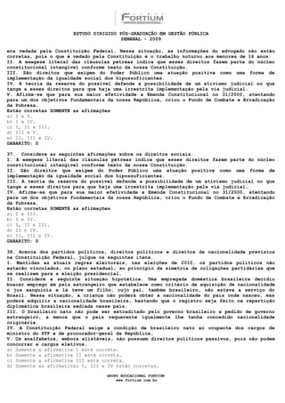 ESTUDO DIRIGIDO PÓS-GRADUAÇÃO EM GESTÃO PÚBLICA
                                        SEMANAL - 2009

era vedada pela Constituição Federal. Nessa situação, as informações do advogado não estão
corretas, pois o que é vedado pela Constituição é o trabalho noturno aos menores de 16 anos.
II. A exegese literal das cláusulas pétreas indica que esses direitos fazem parte do núcleo
constitucional intangível conforme texto da nossa Constituição.
III. São direitos que exigem do Poder Público uma atuação positiva como uma forma de
implementação da igualdade social dos hipossuficientes.
IV. A teoria da reserva do possível defende a possibilidade de um ativismo judicial no que
tange a esses direitos para que haja uma irrestrita implementação pela via judicial.
V. Afirma-se que para sua maior efetividade a Emenda Constitucional no 31/2000, atentando
para um dos objetivos fundamentais da nossa República, criou o Fundo de Combate e Erradicação
da Pobreza.
Estão corretas SOMENTE as afirmações
a) I e V.
b) I e IV.
c) I, II e III.
d) III e V.
e) II, III e IV.
GABARITO: D

37. Considere as seguintes afirmações sobre os direitos sociais.
I. A exegese literal das cláusulas pétreas indica que esses direitos fazem parte do núcleo
constitucional intangível conforme texto da nossa Constituição.
II. São direitos que exigem do Poder Público uma atuação positiva como uma forma de
implementação da igualdade social dos hipossuficientes.
III. A teoria da reserva do possível defende a possibilidade de um ativismo judicial no que
tange a esses direitos para que haja uma irrestrita implementação pela via judicial.
IV. Afirma-se que para sua maior efetividade a Emenda Constitucional no 31/2000, atentando
para um dos objetivos fundamentais da nossa República, criou o Fundo de Combate e Erradicação
da Pobreza.
Estão corretas SOMENTE as afirmações
a) I e III.
b) I e IV.
c) I, II e III.
d) II e IV.
e) II, III e IV.
GABARITO: D

38. Acerca dos partidos políticos, direitos políticos e direitos de nacionalidade previstos
na Constituição Federal, julgue os seguintes itens.
I. Mantidas as atuais regras eleitorais, nas eleições de 2010, os partidos políticos não
estarão vinculados, no plano estadual, ao princípio da simetria de coligações partidárias que
se realizem para a eleição presidencial.
II. Considere a seguinte situação hipotética. Uma empregada doméstica brasileira decidiu
buscar emprego em país estrangeiro que estabelece como critério de aquisição de nacionalidade
o jus sanguinis e lá teve um filho, cujo pai, também brasileiro, não estava a serviço do
Brasil. Nessa situação, a criança não poderá obter a nacionalidade do país onde nasceu, mas
poderá adquirir a nacionalidade brasileira, bastando que o registro seja feito na repartição
diplomática brasileira sediada nesse país.
III. O brasileiro nato não pode ser extraditado pelo governo brasileiro a pedido de governo
estrangeiro, a menos que o país requerente igualmente lhe tenha concedido nacionalidade
originária.
IV. A Constituição Federal exige a condição de brasileiro nato ao ocupante dos cargos de
ministro do STF e de procurador-geral da República.
V. Os analfabetos, embora alistáveis, não possuem direitos políticos passivos, pois não podem
concorrer a cargos eletivos.
a) Somente a afirmativa I está correta.
b) Somente a afirmativa II está correta.
c) Somente a afirmativa III está correta.
d) Somente as afirmativas I, III e IV estão corretas.

                                  GRUPO EDUCACIONAL FORTIUM
                                      www.fortium.com.br
 