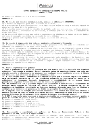 ESTUDO DIRIGIDO PÓS-GRADUAÇÃO EM GESTÃO PÚBLICA
                                        SEMANAL - 2009

e) Somente as afirmativas I e V estão corretas.
GABARITO: E

39. Em relação aos remédios constitucionais, assinale a alternativa INCORRETA:
a) O mandado de segurança pode ser individual ou coletivo.
b) A ação popular é ação constitucional cuja legitimidade ativa pertence a qualquer pessoa em
pleno gozo de seus direitos políticos.
c) A garantia constitucional do direito de petição pode ser exercida por qualquer pessoa,
física ou jurídica, brasileira ou estrangeira, e somente pode ser dirigida à autoridade do
Poder Judiciário.
d) Na ação civil pública pode ser pedido o cumprimento de obrigação de fazer ou de não fazer,
sob pena de execução específica ou cominação de multa diária.
e) Qualquer pessoa pode impetrar habeas corpus, inclusive sem advogado.
GABARITO: C

40. Em relação à organização dos poderes, assinale a alternativa INcorreta.
a). A liminar indeferida em sede de habeas corpus proposto ao STJ não pode ser combatida por
intermédio de interposição de novo habeas corpus ao STF.
b). Em caráter originário, a competência para dirimir conflitos de competência entre a turma
recursal do sistema de juizados especiais e qualquer dos tribunais locais é do STF.
c). A eventual ação de nulidade contra auto de infração lavrado por auditores fiscais do
trabalho contra empregador que descumprir as normas aplicáveis às relações de trabalho é de
competência da justiça do trabalho.
d) A matéria constante de projeto de lei apresentado pelo presidente da República, mas
rejeitado durante sessão legislativa, não poderá ser objeto de medida provisória, mesmo que
ulteriormente os requisitos de relevância e urgência sejam caracterizados, podendo ser
reapresentada apenas no ano seguinte.
GABARITO: B

41. Sobre a organização dos poderes
I. Caso o presidente da República pratique ato que atente contra o exercício dos direitos
políticos, individuais e sociais, estará cometendo crime de responsabilidade, que pode ser
atacado mediante o oferecimento de acusação, por qualquer pessoa residente no país, à Câmara
dos Deputados, que procederá ao juízo de admissibilidade.
II. A Constituição Federal estabelece dois requisitos para que o processo legislativo sumário
seja deflagrado: projetos de lei de iniciativa privativa do presidente da República e
solicitação ao Congresso Nacional, inexistindo a possibilidade de os prazos desse
procedimento especial fluírem nos períodos de recesso do parlamento.
III. Em conformidade com o processo legislativo brasileiro e considerando a necessidade de
promover maior rigidez no controle dos gastos públicos, é válida iniciativa de lei do
presidente da República, solicitando ao Congresso Nacional delegação para fixar os limites e
condições para concessão de garantia pela União em operações de crédito externo.
IV. O segundo turno da eleição presidencial acontecerá caso nenhum dos candidatos alcance a
maioria absoluta de todos os votos no primeiro sufrágio, realizando-se nova eleição no último
domingo de outubro do ano anterior ao do término do mandato presidencial vigente.
V. O STF é competente para homologar a sentença proferida no estrangeiro, exigindo, porém, a
prova do trânsito em julgado a ser apresentada pelo interessado até a conclusão do processo.
a) Somente a afirmativa I está correta.
b) Somente a afirmativa II está correta.
c) Somente a afirmativa III está correta.
d) Somente as afirmativas I e V estão erradas.
e) Todas as afirmativas estão incorretas.
GABARITO: E

42. Considerando a organização dos poderes, na forma da Constituição Federal e dos
precedentes do STF, assinale a opção correta.
a) Na constituição de comissões no âmbito parlamentar, será assegurada, tanto quanto
possível, a representação proporcional dos partidos ou dos blocos parlamentares que
participam da respectiva Casa.

                                  GRUPO EDUCACIONAL FORTIUM
                                      www.fortium.com.br
 