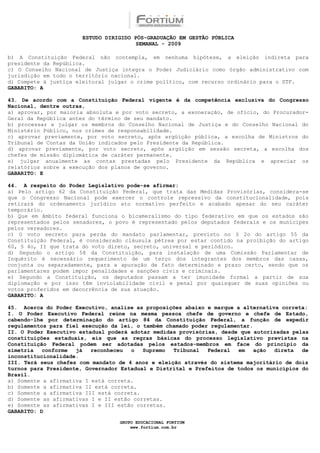 ESTUDO DIRIGIDO PÓS-GRADUAÇÃO EM GESTÃO PÚBLICA
                                        SEMANAL - 2009

b) A Constituição Federal não contempla, em nenhuma hipótese, a eleição indireta para
presidente da República.
c) O Conselho Nacional de Justiça integra o Poder Judiciário como órgão administrativo com
jurisdição em todo o território nacional.
d) Compete à justiça eleitoral julgar o crime político, com recurso ordinário para o STF.
GABARITO: A

43. De acordo com a Constituição Federal vigente é da competência exclusiva do Congresso
Nacional, dentre outras,
a) aprovar, por maioria absoluta e por voto secreto, a exoneração, de ofício, do Procurador-
Geral da República antes do término de seu mandato.
b) processar e julgar os membros do Conselho Nacional de Justiça e do Conselho Nacional do
Ministério Público, nos crimes de responsabilidade.
c) aprovar previamente, por voto secreto, após argüição pública, a escolha de Ministros do
Tribunal de Contas da União indicados pelo Presidente da República.
d) aprovar previamente, por voto secreto, após argüição em sessão secreta, a escolha dos
chefes de missão diplomática de caráter permanente.
e) julgar anualmente as contas prestadas pelo Presidente da República e apreciar os
relatórios sobre a execução dos planos de governo.
GABARITO: E

44. A respeito do Poder Legislativo pode-se afirmar:
a) Pelo artigo 62 da Constituição Federal, que trata das Medidas Provisórias, considera-se
que o Congresso Nacional pode exercer o controle repressivo da constitucionalidade, pois
retirará do ordenamento jurídico ato normativo perfeito e acabado apesar do seu caráter
temporário.
b) Que em âmbito federal funciona o bicameralismo do tipo federativo em que os estados são
representados pelos senadores, o povo é representado pelos deputados federais e os munícipes
pelos vereadores.
c) O voto secreto para perda do mandato parlamentar, previsto no § 2o do artigo 55 da
Constituição Federal, é considerado cláusula pétrea por estar contido na proibição do artigo
60, § 4o, II que trata do voto direto, secreto, universal e periódico.
d) Segundo o artigo 58 da Constituição, para instalação de uma Comissão Parlamentar de
Inquérito é necessário requerimento de um terço dos integrantes dos membros das casas,
conjunta ou separadamente, para a apuração de fato determinado e prazo certo, sendo que os
parlamentares podem impor penalidades e sanções civis e criminais.
e) Segundo a Constituição, os deputados passam a ter imunidade formal a partir de sua
diplomação e por isso têm inviolabilidade civil e penal por quaisquer de suas opiniões ou
votos proferidos em decorrência de sua atuação.
GABARITO: A

45. Acerca do Poder Executivo, analise as proposições abaixo e marque a alternativa correta:
I. O Poder Executivo Federal reúne na mesma pessoa chefe de governo e chefe de Estado,
cabendo-lhe por determinação do artigo 84 da Constituição Federal, a função de expedir
regulamentos para fiel execução da lei, o também chamado poder regulamentar.
II. O Poder Executivo estadual poderá adotar medidas provisórias, desde que autorizadas pelas
constituições estaduais, eis que as regras básicas do processo legislativo previstas na
Constituição Federal podem ser adotadas pelos estados-membros em face do princípio da
simetria   conforme  já   reconheceu  o   Supremo  Tribunal   Federal   em   ação direta   de
inconstitucionalidade.
III. Terá seus chefes com mandato de 4 anos e eleição através do sistema majoritário de dois
turnos para Presidente, Governador Estadual e Distrital e Prefeitos de todos os municípios do
Brasil.
a) Somente a afirmativa I está correta.
b) Somente a afirmativa II está correta.
c) Somente a afirmativa III está correta.
d) Somente as afirmativas I e II estão corretas.
e) Somente as afirmativas I e III estão corretas.
GABARITO: D

                                  GRUPO EDUCACIONAL FORTIUM
                                      www.fortium.com.br
 