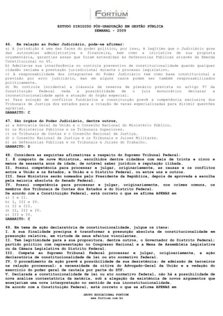 ESTUDO DIRIGIDO PÓS-GRADUAÇÃO EM GESTÃO PÚBLICA
                                        SEMANAL - 2009


46. Em relação ao Poder Judiciário, pode-se afirmar:
a) A jurisdição é uma das faces do poder político, por isso, é legítimo que o Judiciário goze
das autonomias administrativa e financeira, bem como a iniciativa de sua proposta
orçamentária, garantias essas que foram estendidas às Defensorias Públicas através da Emenda
Constitucional no 45.
b) Admite-se sua interferência no controle preventivo de constitucionalidade quando qualquer
cidadão reclama a prestação jurisdicional durante o processo legislativo.
c) A responsabilidade dos integrantes do Poder Judiciário tem como base constitucional a
previsão por erro judiciário, mas em alguns casos podem ser também responsabilizados
politicamente.
d) No controle incidental a cláusula de reserva de plenário prevista no artigo 97 da
Constituição   Federal   veda   a   possibilidade   de   o  juiz   monocrático   declarar   a
inconstitucionalidade após a atuação do órgão especial.
e) Para solução de conflitos fundiários a constituição prevê a competência exclusiva dos
Tribunais de Justiça dos estados para a criação de varas especializadas para dirimir questões
agrárias.
GABARITO: C

47. São órgãos do Poder Judiciário, dentre outros,
a) a Advocacia Geral da União e o Conselho Nacional do Ministério Público.
b) os Ministérios Públicos e os Tribunais Superiores.
c) os Tribunais de Contas e o Conselho Nacional de Justiça.
d) o Conselho Nacional de Justiça e os Tribunais e Juízes Militares.
e) as Defensorias Públicas e os Tribunais e Juízes do Trabalho.
GABARITO: D

48. Considere as seguintes afirmativas a respeito do Supremo Tribunal Federal:
I. É composto de nove Ministros, escolhidos dentre cidadãos com mais de trinta e cinco e
menos de sessenta anos de idade, de notável saber jurídico e reputação ilibada.
II. Possui competência para processar e julgar, originariamente, as causas e os conflitos
entre a União e os Estados, a União e o Distrito Federal, ou entre uns e outros.
III. Seus Ministros serão nomeados pelo Presidente da República, depois de aprovada a escolha
pela maioria absoluta do Senado Federal.
IV. Possui competência para processar e julgar, originariamente, nos crimes comuns, os
membros dos Tribunais de Contas dos Estados e do Distrito Federal.
De acordo com a Constituição Federal, está correto o que se afirma APENAS em
a) I e II.
b) I, III e IV.
c) II e III.
d) II, III e IV.
e) III e IV.
GABARITO: C

49. Em tema de ação declaratória de constitucionalidade, julgue os itens:
I. A sua finalidade precípua é transformar a presunção absoluta de constitucionalidade em
presunção relativa, em virtude de seus efeitos vinculantes.
II. Tem legitimidade para a sua propositura, dentre outros, o Governador do Distrito Federal;
partido político com representação no Congresso Nacional e a Mesa de Assembléia Legislativa
ou da Câmara Legislativa do Distrito Federal.
III. Compete ao Supremo Tribunal Federal processar e julgar, originariamente, a ação
declaratória de constitucionalidade de lei ou ato normativo federal.
IV. O procedimento da ação prevê a possibilidade de sua desistência; de admissão de terceiros
na relação processual; a necessidade da oitiva do Advogado-Geral da União e a vedação do
exercício do poder geral de cautela por parte do STF.
V. Declarada a constitucionalidade de lei ou ato normativo federal, não há a possibilidade de
nova análise contestatória da matéria, sob a alegação da existência de novos argumentos que
ensejariam uma nova interpretação no sentido de sua inconstitucionalidade.
De acordo com a Constituição Federal, está correto o que se afirma APENAS em

                                  GRUPO EDUCACIONAL FORTIUM
                                      www.fortium.com.br
 