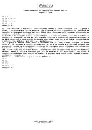 ESTUDO DIRIGIDO PÓS-GRADUAÇÃO EM GESTÃO PÚBLICA
                                        SEMANAL - 2009

a) I e II.
b) I, III e IV.
c) II e III.
d) II, III e V.
e) III e IV.
GABARITO: D

50. Para defender a supremacia constitucional contra a inconstitucionalidade, a própria
Constituição estabelece técnica especial, que a teoria do Direito Constitucional denomina de
controle de constitucionalidade das leis. Nesse caso, encontram-se os sistemas de controle da
constitucionalidade. Diante disso, analise:
I. Quando a Constituição submete certas categorias de leis ao controle político e outras ao
controle jurisdicional, em que as leis federais ficam sob o controle do Congresso Nacional, e
as leis locais sob o controle dos Tribunais Superiores, como ocorre na Suíça, caracteriza-se
o controle como político, por ser este o predominante.
II. O judicial review, como sendo a faculdade que as Constituições outorgam ao Poder
Judiciário de declarar a inconstitucionalidade de lei e de outros atos do Poder Público que
contrariem, formal ou materialmente, preceitos ou princípios constitucionais, como ocorre nos
Estados Unidos da América do Norte, caracteriza o controle como jurisdicional.
III. A combinação dos critérios difuso e concentrado, este de competência do Supremo Tribunal
Federal, sendo o controle exercido por via de exceção e por ação direta, declarando a
inconstitucionalidade como ocorre no Brasil, e adotado pela Constituição Federal vigente,
configura o controle misto.
Diante disso, está correto o que se afirma APENAS em
a) I.
b) II.
c) III.
d) I e II.
e) II e III.
GABARITO: B




                                  GRUPO EDUCACIONAL FORTIUM
                                      www.fortium.com.br
 