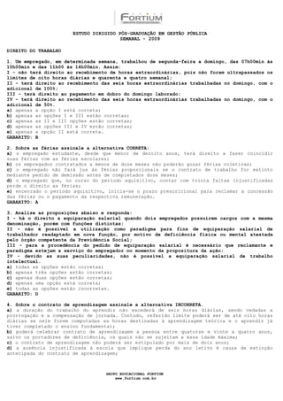 ESTUDO DIRIGIDO PÓS-GRADUAÇÃO EM GESTÃO PÚBLICA
                                        SEMANAL - 2009

DIREITO DO TRABALHO

1. Um empregado, em determinada semana, trabalhou de segunda-feira a domingo, das 07h00min às
10h00min e das 11h00 às 14h00min. Assim:
I - não terá direito ao recebimento de horas extraordinárias, pois não foram ultrapassados os
limites de oito horas diárias e quarenta e quatro semanal;
II - terá direito ao recebimento das seis horas extraordinárias trabalhadas no domingo, com o
adicional de 100%;
III - terá direito ao pagamento em dobro do domingo laborado;
IV - terá direito ao recebimento das seis horas extraordinárias trabalhadas no domingo, com o
adicional de 50%.
a) apenas a opção I está correta;
b) apenas as opções I e III estão corretas;
c) apenas as II e III opções estão corretas;
d) apenas as opções III e IV estão corretas;
e) apenas a opção II está correta.
GABARITO: B

2. Sobre as férias assinale a alternativa CORRETA:
a) o empregado estudante, desde que menor de dezoito anos, terá direito a fazer coincidir
suas férias com as férias escolares;
b) os empregados contratados a menos de doze meses não poderão gozar férias coletivas;
c) o empregado não fará jus às férias proporcionais se o contrato de trabalho for extinto
mediante pedido de demissão antes de completados doze meses;
d) o empregado que, no curso do período aquisitivo, contar com trinta faltas injustificadas
perde o direito as férias;
e) encerrado o período aquisitivo, inicia-se o prazo prescricional para reclamar a concessão
das férias ou o pagamento da respectiva remuneração.
GABARITO: A

3. Analise as proposições abaixo e responda:
I - há o direito a equiparação salarial quando dois empregados possuírem cargos com a mesma
denominação, porém com funções distintas;
II - não é possível a utilização como paradigma para fins de equiparação salarial de
trabalhador readaptado em nova função, por motivo de deficiência física ou mental atestada
pelo órgão competente da Previdência Social;
III - para a procedência do pedido de equiparação salarial é necessário que reclamante e
paradigma estejam a serviço do empregador no momento da propositura da ação;
IV - devido as suas peculiaridades, não é possível a equiparação salarial de trabalho
intelectual.
a) todas as opções estão corretas;
b) apenas três opções estão corretas;
c) apenas duas opções estão corretas;
d) apenas uma opção está correta;
e) todas as opções estão incorretas.
GABARITO: D

4. Sobre o contrato de aprendizagem assinale a alternativa INCORRETA.
a) a duração do trabalho do aprendiz não excederá de seis horas diárias, sendo vedadas a
prorrogação e a compensação de jornada. Contudo, referido limite poderá ser de até oito horas
diárias se nele forem computadas as horas destinadas à aprendizagem teórica e o aprendiz já
tiver completado o ensino fundamental;
b) poderá celebrar contrato de aprendizagem a pessoa entre quatorze e vinte a quatro anos,
salvo os portadores de deficiência, os quais não se sujeitam a essa idade máxima;
c) o contrato de aprendizagem não poderá ser estipulado por mais de dois anos;
d) a ausência injustificada à escola que implique perda do ano letivo é causa de extinção
antecipada do contrato de aprendizagem;



                                  GRUPO EDUCACIONAL FORTIUM
                                      www.fortium.com.br
 