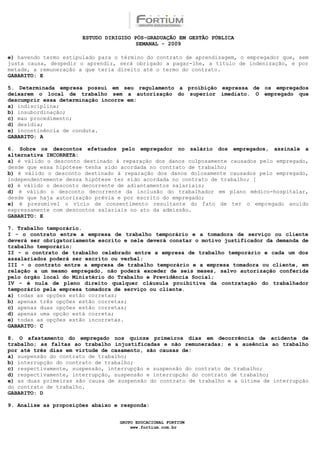 ESTUDO DIRIGIDO PÓS-GRADUAÇÃO EM GESTÃO PÚBLICA
                                        SEMANAL - 2009

e) havendo termo estipulado para o término do contrato de aprendizagem, o empregador que, sem
justa causa, despedir o aprendiz, será obrigado a pagar-lhe, a título de indenização, e por
metade, a remuneração a que teria direito até o termo do contrato.
GABARITO: E

5. Determinada empresa possui em seu regulamento a proibição expressa de os empregados
deixarem o local de trabalho sem a autorização do superior imediato. O empregado que
descumprir essa determinação incorre em:
a) indisciplina;
b) insubordinação;
c) mau procedimento;
d) desídia;
e) incontinência de conduta.
GABARITO: A

6. Sobre os descontos efetuados pelo empregador no salário dos empregados, assinale a
alternativa INCORRETA:
a) é válido o desconto destinado à reparação dos danos culposamente causados pelo empregado,
desde que essa hipótese tenha sido acordada no contrato de trabalho;
b) é válido o desconto destinado à reparação dos danos dolosamente causados pelo empregado,
independentemente dessa hipótese ter sido acordada no contrato de trabalho; [
c) é válido o desconto decorrente de adiantamentos salariais;
d) é válido o desconto decorrente da inclusão do trabalhador em plano médico-hospitalar,
desde que haja autorização prévia e por escrito do empregado;
e) é presumível o vício de consentimento resultante do fato de ter o empregado anuído
expressamente com descontos salariais no ato da admissão.
GABARITO: E

7. Trabalho temporário.
I - o contrato entre a empresa de trabalho temporário e a tomadora de serviço ou cliente
deverá ser obrigatoriamente escrito e nele deverá constar o motivo justificador da demanda de
trabalho temporário;
II - o contrato de trabalho celebrado entre a empresa de trabalho temporário e cada um dos
assalariados poderá ser escrito ou verbal;
III - o contrato entre a empresa de trabalho temporário e a empresa tomadora ou cliente, em
relação a um mesmo empregado, não poderá exceder de seis meses, salvo autorização conferida
pelo órgão local do Ministério do Trabalho e Previdência Social;
IV - é nula de pleno direito qualquer cláusula proibitiva da contratação do trabalhador
temporário pela empresa tomadora de serviço ou cliente.
a) todas as opções estão corretas;
b) apenas três opções estão corretas;
c) apenas duas opções estão corretas;
d) apenas uma opção está correta;
e) todas as opções estão incorretas.
GABARITO: C

8. O afastamento do empregado nos quinze primeiros dias em decorrência de acidente de
trabalho; as faltas ao trabalho injustificadas e não remuneradas; e a ausência ao trabalho
por até três dias em virtude de casamento, são causas de:
a) suspensão do contrato de trabalho;
b) interrupção do contrato de trabalho;
c) respectivamente, suspensão, interrupção e suspensão do contrato de trabalho;
d) respectivamente, interrupção, suspensão e interrupção do contrato de trabalho;
e) as duas primeiras são causa de suspensão do contrato de trabalho e a última de interrupção
do contrato de trabalho.
GABARITO: D

9. Analise as proposições abaixo e responda:


                                  GRUPO EDUCACIONAL FORTIUM
                                      www.fortium.com.br
 