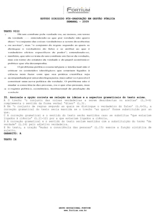 ESTUDO DIRIGIDO PÓS-GRADUAÇÃO EM GESTÃO PÚBLICA
                                       SEMANAL - 2009


TEXTO VIII




35. Assinale a opção correta em relação às idéias e a aspectos gramaticais do texto acima.
A O trecho ‘o conjunto das coisas verdadeiras a serem descobertas ou aceitas’ (L.3-4)
complementa o sentido da forma verbal “dizer” (L.3).
B Em ‘o conjunto de regras segundo as quais se distingue o verdadeiro do falso’ (L.4-5), a
correção gramatical do texto seria mantida se o trecho ‘as quais’ fosse substituído por ao
que.
C A correção gramatical e o sentido do texto serão mantidos caso se substitua “que estariam
ligados à ciência” (L.11-12) por a que estariam ligados a ciência.
D A correção gramatical e o sentido do texto seriam mantidos com a substituição do termo “da
verdade” (L.14) pelo adjetivo verdadeira.
E No texto, a oração “mudar a consciência das pessoas” (L.15) exerce a função sintática de
sujeito.
GABARITO: A

TEXTO IX




                                  GRUPO EDUCACIONAL FORTIUM
                                      www.fortium.com.br
 
