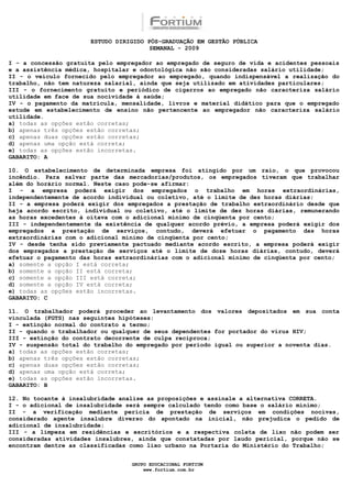 ESTUDO DIRIGIDO PÓS-GRADUAÇÃO EM GESTÃO PÚBLICA
                                       SEMANAL - 2009

I - a concessão gratuita pelo empregador ao empregado de seguro de vida e acidentes pessoais
e a assistência médica, hospitalar e odontológica não são consideradas salário utilidade;
II - o veículo fornecido pelo empregador ao empregado, quando indispensável a realização do
trabalho, não tem natureza salarial, ainda que seja utilizado em atividades particulares;
III - o fornecimento gratuito e periódico de cigarros ao empregado não caracteriza salário
utilidade em face de sua nocividade à saúde;
IV - o pagamento da matricula, mensalidade, livros e material didático para que o empregado
estude em estabelecimento de ensino não pertencente ao empregador não caracteriza salário
utilidade.
a) todas as opções estão corretas;
b) apenas três opções estão corretas;
c) apenas duas opções estão corretas;
d) apenas uma opção está correta;
e) todas as opções estão incorretas.
GABARITO: A

10. O estabelecimento de determinada empresa foi atingido por um raio, o que provocou
incêndio. Para salvar parte das mercadorias/produtos, os empregados tiveram que trabalhar
além do horário normal. Neste caso pode-se afirmar:
I - a empresa poderá exigir dos empregados o trabalho em horas extraordinárias,
independentemente de acordo individual ou coletivo, até o limite de dez horas diárias;
II - a empresa poderá exigir dos empregados a prestação de trabalho extraordinário desde que
haja acordo escrito, individual ou coletivo, até o limite de dez horas diárias, remunerando
as horas excedentes à oitava com o adicional mínimo de cinqüenta por cento;
III - independentemente da existência de qualquer acordo prévio, a empresa poderá exigir dos
empregados a prestação de serviços, contudo, deverá efetuar o pagamento das horas
extraordinárias com o adicional mínimo de cinqüenta por cento;
IV - desde tenha sido previamente pactuado mediante acordo escrito, a empresa poderá exigir
dos empregados a prestação de serviços até o limite de doze horas diárias, contudo, deverá
efetuar o pagamento das horas extraordinárias com o adicional mínimo de cinqüenta por cento;
a) somente a opção I está correta;
b) somente a opção II está correta;
c) somente a opção III está correta;
d) somente a opção IV está correta;
e) todas as opções estão incorretas.
GABARITO: C

11. O trabalhador poderá proceder ao levantamento dos valores depositados em sua conta
vinculada (FGTS) nas seguintes hipóteses:
I - extinção normal do contrato a termo;
II - quando o trabalhador ou qualquer de seus dependentes for portador do vírus HIV;
III - extinção do contrato decorrente de culpa recíproca;
IV - suspensão total do trabalho do empregado por período igual ou superior a noventa dias.
a) todas as opções estão corretas;
b) apenas três opções estão corretas;
c) apenas duas opções estão corretas;
d) apenas uma opção está correta;
e) todas as opções estão incorretas.
GABARITO: B

12. No tocante à insalubridade analise as proposições e assinale a alternativa CORRETA.
I - o adicional de insalubridade será sempre calculado tendo como base o salário mínimo;
II - a verificação mediante perícia de prestação de serviços em condições nocivas,
considerado agente insalubre diverso do apontado na inicial, não prejudica o pedido de
adicional de insalubridade;
III - a limpeza em residências e escritórios e a respectiva coleta de lixo não podem ser
consideradas atividades insalubres, ainda que constatadas por laudo pericial, porque não se
encontram dentre as classificadas como lixo urbano na Portaria do Ministério do Trabalho;


                                  GRUPO EDUCACIONAL FORTIUM
                                      www.fortium.com.br
 