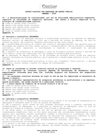 ESTUDO DIRIGIDO PÓS-GRADUAÇÃO EM GESTÃO PÚBLICA
                                        SEMANAL - 2009

IV - a descaracterização da insalubridade, por ato da autoridade administrativa competente,
repercute na satisfação do respectivo adicional, sem ofensa a direito adquirido ou ao
princípio da irredutibilidade salarial.
a) todas as opções estão corretas;
b) apenas três opções estão corretas;
c) apenas duas opções estão corretas;
d) apenas uma opção está correta;
e) todas as opções estão incorretas.
GABARITO: B

13. Assinale a alternativa INCORRETA:
a) não há direito da empregada gestante à estabilidade provisória na hipótese de admissão
mediante contrato de experiência, visto que a extinção da relação de emprego, em face do
término do prazo, não constitui dispensa arbitrária ou sem justa causa;
b) a estabilidade provisória do cipeiro não constitui vantagem pessoal, mas garantia para as
atividades dos membros da CIPA. Assim, extinto o estabelecimento, não se verifica a despedida
arbitrária, sendo impossível a reintegração e indevida a indenização do período
estabilitário;
c) o registro da candidatura do empregado a cargo de dirigente sindical durante o período de
aviso prévio, ainda que indenizado, não lhe assegura a estabilidade provisória;
d) ao empregado de empresa pública ou de sociedade de economia mista, ainda que admitido
mediante aprovação em concurso público, não é garantida a estabilidade prevista no art. 41 da
CF/1988;
e) tratando-se de estabilidade provisória, é nula, por julgamento “extra petita”, a decisão
que deferir salário quando o pedido for apenas de reintegração.
GABARITO: E

14. Sobre as convenções ou acordos coletivos analise as proposições e responda:
I - a celebração de convenção coletiva depende de deliberação de Assembléia Geral
especialmente convocada para esse fim, conforme disposto nos estatutos dos respectivos
sindicatos;
II - as convenções coletivas entrarão em vigor no dia em que for depositada na Secretaria de
Emprego e Salário;
III - os sindicatos representativos de categorias econômicas ou profissionais e as empresas,
quando provocados, não podem recusar-se à negociação coletiva;
IV - o prazo máximo de vigência de um acordo coletivo é de um ano;
a) todas as opções estão corretas;
b) apenas três opções estão corretas;
c) apenas duas opções estão corretas;
d) apenas uma opção está correta;
e) todas as opções estão incorretas.
GABARITO: C

15. Assinale a alternativa INCORRETA:
a) Nos termos da CLT, a equiparação do profissional liberal e da entidade de benemerência ao
empregador é meramente para os fins da relação de emprego.
b) Não é possível, pelos termos da CLT, proceder distinção entre o trabalho realizado no
estabelecimento do empregador e o executado no domicílio do empregado, para os fins de
duração da jornada de trabalho, intervalo interjornada e remuneração.
c) De forma geral, os preceitos da CLT não se aplicam aos trabalhadores rurais e aos
trabalhadores domésticos. Para os fins deste enunciado são considerados trabalhadores rurais
aqueles que, exercendo funções diretamente ligadas à agricultura e à pecuária, não sejam
empregados em atividades que, pelos métodos de execução dos respectivos trabalhos ou pela
finalidade de suas operações, se classifiquem como industriais ou comerciais.
d) Os acidentes do trabalho serão obrigatoriamente anotados, pelo Juízo competente na
carteira profissional do acidentado.
e) O salário a ser pago aos empregados sob o regime de tempo parcial será proporcional à sua
jornada, em relação aos empregados que cumprem, nas mesmas funções, tempo integral.
GABARITO: D

                                  GRUPO EDUCACIONAL FORTIUM
                                      www.fortium.com.br
 
