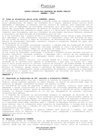 ESTUDO DIRIGIDO PÓS-GRADUAÇÃO EM GESTÃO PÚBLICA
                                        SEMANAL - 2009


16. Todas as afirmativas abaixo estão CORRETAS, exceto:
a) Nos termos da legislação consolidada, a duração normal do trabalho poderá ser acrescida de
horas suplementares, em número não excedente de 2 (duas), mediante acordo escrito entre
empregador e empregado, ou mediante contrato coletivo de trabalho. Esta disposição não se
aplica para os empregados em atividades insalubres, pois para estes é necessária licença
prévia das autoridades competentes em matéria de higiene do trabalho, as quais, para esse
efeito, procederão aos necessários exames locais e à verificação dos métodos e processos de
trabalho, quer diretamente, quer por intermédio de autoridades sanitárias federais, estaduais
e municipais, com quem entrarão em entendimento para tal fim.
b) A Lei considera que o salário mínimo é a contraprestação mínima devida e paga diretamente
pelo empregador a todo trabalhador, inclusive ao trabalhador rural, sem distinção de sexo,
por dia normal de serviço, e capaz de satisfazer, em determinada época, as suas necessidades
básicas de alimentação, habitação, vestuário, higiene e transporte, podendo ser pago, pelo
menos em parte, em víveres.
c) Tratando-se de atividade considerada insalubre, a empresa pode ser dispensada de fornecer
aos empregados, equipamento de proteção individual adequado ao risco e em perfeito estado de
conservação e funcionamento, sempre que as medidas de ordem geral ofereçam completa proteção
contra os riscos de acidentes e danos à saúde dos empregados. ]
d) Nos termos da legislação consolidada, é proibido o trabalho em dias feriados nacionais e
feriados religiosos. Ocorrendo trabalho, o empregado tem o direito de ser remunerado em
dobro, pelo dia trabalhado e o empregador estará sujeito a autuação pelos órgãos de
fiscalização do trabalho.
e) Em qualquer trabalho contínuo, cuja duração exceda de 6 (seis) horas, é obrigatória a
concessão de um intervalo para repouso ou alimentação, o qual será, no mínimo, de 1 (uma)
hora e, salvo acordo escrito ou contrato coletivo em contrário, não poderá exceder de 2(duas)
horas. O limite mínimo de uma hora para repouso ou refeição poderá ser reduzido por ato do
Ministro do Trabalho, quando ouvida a Secretaria de Segurança e Higiene do Trabalho, se
verificar que o estabelecimento atende integralmente às exigências concernentes à organização
dos refeitórios, e quando os respectivos empregados não estiverem sob regime de trabalho
prorrogado a horas suplementares.
GABARITO: D

17. Observando as disposições da CLT, assinale a alternativa CORRETA.
a) A CLT, em regra geral, fixa que o registro do contrato de trabalho na CTPS é obrigatório.
Todavia, existe hipótese expressa, no mesmo diploma, no sentido da possibilidade legal do
exercício do emprego, formalmente validado, sem registro na CTPS.
b) Tratando-se de norma de segurança e medicina do trabalho, constitui falta grave do
empregado a recusa injustificada: a) à observância das instruções expedidas pelo empregador
através de ordens de serviço, quanto às precauções a tomar no sentido de evitar acidentes do
trabalho ou doenças ocupacionais; b) ao uso dos equipamentos de proteção individual
fornecidos pela empresa.
c) O trabalho em condições de periculosidade assegura ao empregado um adicional de 30%
(trinta por cento) sobre o salário sem os acréscimos resultantes de gratificações, prêmios ou
participações nos lucros da empresa. Nos termos da CLT, a norma é de segurança e medicina do
trabalho, sendo absolutamente defeso ao trabalhador optar pelo não recebimento da parcela.
d) A legislação consolidada considera legal o trabalho do empregado bancário em seis ou oito
horas diárias. Para os integrantes desta categoria de trabalhadores, a jornada será de seis
horas por dia, pelo que o trabalho em oito horas diárias implica o pagamento de jornada
extraordinária de duas horas.
e)Segundo a CLT, o trabalho no subsolo somente será permitido a homens, com idade
compreendida entre 18 (dezoito) e 50 (cinqüenta) anos, assegurada a transferência para a
superfície por motivo de saúde.
GABARITO: A

18. Marque a alternativa CORRETA
a) A duração normal do trabalho, para os empregados em qualquer atividade privada, que
realizem trabalho interno ou externo em condições de controle, não excederá de 8 (oito) horas
diárias, desde que não seja fixado expressamente outro limite, salvo na ocorrência de

                                  GRUPO EDUCACIONAL FORTIUM
                                      www.fortium.com.br
 