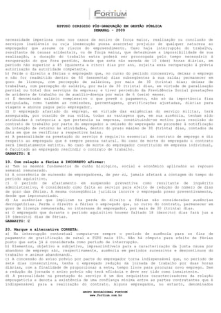 ESTUDO DIRIGIDO PÓS-GRADUAÇÃO EM GESTÃO PÚBLICA
                                        SEMANAL - 2009

necessidade imperiosa como nos casos de motivo de força maior, realização ou conclusão de
serviços inadiáveis ou cuja inexecução possa acarretar prejuízo de qualquer natureza ao
empregador que assume os riscos do empreendimento. Caso haja interrupção do trabalho,
resultante de causas acidentais, ou de força maior, que determinem a impossibilidade de sua
realização, a duração do trabalho extra poderá ser prorrogada pelo tempo necessário à
recuperação do que fora perdido, desde que este não exceda de 10 (dez) horas diárias, em
período não superior a 45 (quarenta e cinco) dias por ano, sujeita essa recuperação à prévia
autorização da autoridade competente.
b) Perde o direito a férias o empregado que, no curso do período concessivo, deixar o emprego
e não for readmitido dentro de 60 (sessenta) dias subseqüentes à sua saída; permanecer em
gozo de licença, com percepção de salários, por mais de 30 (trinta) dias; deixar de
trabalhar, com percepção do salário, por mais de 30 (trinta) dias, em virtude de paralisação
parcial ou total dos serviços da empresa; e tiver percebido da Previdência Social prestações
de acidente de trabalho ou de auxílio-doença por mais de 6 (seis) meses.
c) É denominado salário complessivo o que prevê o pagamento, não só da importância fixa
estipulada, como também as comissões, percentagens, gratificações ajustadas, diárias para
viagens e abonos pagos pelo empregador.
d) O empregado afastado do emprego, em virtude das exigências do serviço militar, terá
assegurada, por ocasião de sua volta, todas as vantagens que, em sua ausência, tenham sido
atribuídas à categoria a que pertencia na empresa, constituindo-se motivo para rescisão do
contrato de trabalho por parte do empregador a omissão do empregado em proceder à notificação
da intenção de retorno às atividades, dentro do prazo máximo de 30 (trinta) dias, contados da
data em que se verificar a respectiva baixa.
e) A pessoalidade na prestação do serviço é requisito essencial do contrato de emprego e diz
respeito ao empregado que é sempre pessoa natural. No caso de morte do empregado o contrato
será imediatamente extinto. No caso de morte do empregador constituído em empresa individual,
é facultado ao empregado rescindir o contrato de trabalho.
GABARITO: E

19. Com relação a férias é INCORRETO afirmar:
a) Tem os mesmos fundamentos de cunho biológico, social e econômico aplicados ao repouso
semanal remunerado.
b) A ocorrência de sucessão de empregadores, de per si, jamais afetará a contagem do tempo do
período aquisitivo.
c) O período de afastamento em suspensão preventiva como resultante de inquérito
administrativo, é considerado como falta ao serviço para efeito de redução do número de dias
de gozo das férias. A mesma conseqüência jurídica incorre o empregado preso preventivamente,
desde que impronunciado.
d) As ausências que implicam na perda do direito a férias são consideradas ausências
derrogatórias. Perde o direito a férias o empregado que, no curso do contrato, permanecer em
gozo de licença remunerada, no interesse do empregador, por mais de 30 (trinta) dias.
e) O empregado que durante o período aquisitivo houver faltado 18 (dezoito) dias fará jus a
18 (dezoito) dias de férias.
GABARITO: C

20. Marque a alternativa CORRETA:
a) Na interrupção contratual computa-se sempre o período de ausência para os fins de
pagamento de gratificação de natal e FGTS mais 40%. Não há cômputo para efeito de férias
posto que esta já é considerada como período de interrupção.
b) Elementos, objetivo e subjetivo, imprescindíveis para a caracterização da justa causa por
abandono de emprego são, respectivamente, ausência em períodos sucessivos e descontínuos do
trabalho e animus abandonandi.
c) A concessão do aviso prévio por parte do empregador torna indispensável que, no período de
sete dias consecutivos, tenha o empregado redução da jornada de trabalho por duas horas
diárias, com a finalidade de proporcionar a este, tempo livre para procurar novo emprego. Sem
a redução da jornada o aviso prévio não terá eficácia e deve ser tido como inexistente.
d) A pessoalidade na prestação do serviço é um dos requisitos caracterizadores da relação
empregatícia e denota a existência de uma confiança mínima entre as partes contratantes que é
indispensável para a realização do contrato. Alguns empregados, no entanto, denominados

                                  GRUPO EDUCACIONAL FORTIUM
                                      www.fortium.com.br
 