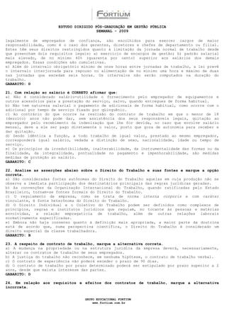 ESTUDO DIRIGIDO PÓS-GRADUAÇÃO EM GESTÃO PÚBLICA
                                        SEMANAL - 2009

legalmente de empregados de confiança, são escolhidos para exercer cargos de maior
responsabilidade, como é o caso dos gerentes, diretores e chefes de departamento ou filial.
Estes têm seus direitos restringidos quanto à limitação da jornada normal de trabalho desde
que preencham dois requisitos legais: a) exercício de encargos de gestão; b) padrão salarial
mais elevado, de no mínimo 40% (quarenta por cento) superior aos salários dos demais
empregados. Essas condições são cumulativas.
e) Além do intervalo obrigatório mínimo de onze horas entre jornadas de trabalho, a lei prevê
o intervalo interjornada para repouso ou alimentação de no mínimo uma hora e máximo de duas
nas jornadas que excedam seis horas. Os intervalos não serão computados na duração do
trabalho.
GABARITO: D

21. Com relação ao salário é CORRETO afirmar que:
a) Não é considerado salário-utilidade o fornecimento pelo empregador de equipamentos e
outros acessórios para a prestação do serviço, salvo, quando entregues de forma habitual.
b) Não tem natureza salarial o pagamento de adicionais de forma habitual, como ocorre com o
adicional por tempo de serviço fixado por qüinquênio.
c) Ao contrário do que ocorre na rescisão do contrato de trabalho em que o menor de 18
(dezoito) anos não pode dar, sem assistência dos seus responsáveis legais, quitação ao
empregador pelo recebimento da indenização que lhe for devida, no caso que envolve salário
mensal, deve a ele ser pago diretamente o valor, posto que goza de autonomia para receber e
dar quitação.
d) Sendo idêntica a função, a todo trabalho de igual valor, prestado ao mesmo empregador,
corresponderá igual salário, vedada a distinção de sexo, nacionalidade, idade ou tempo de
serviço.
e) Os princípios da irredutibilidade, inalterabilidade, da instrumentalidade das formas ou da
finalidade, da integralidade, pontualidade no pagamento e impenhorabilidade, são medidas
medidas de proteção ao salário.
GABARITO: C

22. Analise as asserções abaixo sobre o Direito do Trabalho e suas fontes e marque a opção
correta.
a) São consideradas fontes autônomas do Direito do Trabalho aquelas em cuja produção não se
observa a imediata participação dos destinatários principais das regras jurídicas geradas.
b) As convenções da Organização Internacional do Trabalho, quando ratificadas pelo Estado
Brasileiro, tornam-se fontes formais do Direito do Trabalho.
c) O regulamento de empresa, como se trata de norma interna corporis e com caráter
vinculante, é fonte heterônoma do Direito do Trabalho.
d) O Direito Individual e o Coletivo do Trabalho podem ser definidos como complexos de
princípios, regras e institutos jurídicos que regulam, no tocante às pessoas e matérias
envolvidas, a relação empregatícia de trabalho, além de outras relações laborais
normativamente especificadas.
e) Embora não haja consenso quanto à definição mais apropriada, a maior parte da doutrina
está de acordo que, numa perspectiva científica, o Direito do Trabalho é considerado um
direito especial da classe trabalhadora.
GABARITO: B

23. A respeito de contrato de trabalho, marque a alternativa correta.
a) A mudança na propriedade ou na estrutura jurídica da empresa deverá, necessariamente,
alterar os contratos de trabalho de seus empregados.
b) A justiça do trabalho não reconhece, em nenhuma hipótese, o contrato de trabalho verbal.
c) O contrato de experiência não poderá exceder o prazo de 90 dias.
d) O contrato de trabalho por prazo determinado poderá ser estipulado por prazo superior a 2
anos, desde que exista interesse das partes.
GABARITO: D

24. Em relação aos requisitos e efeitos dos contratos de trabalho, marque a alternativa
incorreta.


                                  GRUPO EDUCACIONAL FORTIUM
                                      www.fortium.com.br
 