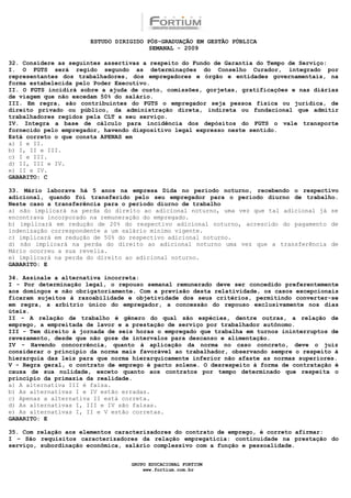 ESTUDO DIRIGIDO PÓS-GRADUAÇÃO EM GESTÃO PÚBLICA
                                        SEMANAL - 2009

32. Considere as seguintes assertivas a respeito do Fundo de Garantia do Tempo de Serviço:
I. O FGTS será regido segundo as determinações do Conselho Curador, integrado por
representantes dos trabalhadores, dos empregadores e órgão e entidades governamentais, na
forma estabelecida pelo Poder Executivo.
II. O FGTS incidirá sobre a ajuda de custo, comissões, gorjetas, gratificações e nas diárias
de viagem que não excedam 50% do salário.
III. Em regra, são contribuintes do FGTS o empregador seja pessoa física ou jurídica, de
direito privado ou público, da administração direta, indireta ou fundacional que admitir
trabalhadores regidos pela CLT a seu serviço.
IV. Integra a base de cálculo para incidência dos depósitos do FGTS o vale transporte
fornecido pelo empregador, havendo dispositivo legal expresso neste sentido.
Está correto o que consta APENAS em
a) I e II.
b) I, II e III.
c) I e III.
d) II, III e IV.
e) II e IV.
GABARITO: C

33. Mário laborava há 5 anos na empresa Dida no período noturno, recebendo o respectivo
adicional, quando foi transferido pelo seu empregador para o período diurno de trabalho.
Neste caso a transferência para o período diurno de trabalho
a) não implicará na perda do direito ao adicional noturno, uma vez que tal adicional já se
encontrava incorporado na remuneração do empregado.
b) implicará em redução de 20% do respectivo adicional noturno, acrescido do pagamento de
indenização correspondente a um salário mínimo vigente.
c) implicará em redução de 50% do respectivo adicional noturno.
d) não implicará na perda do direito ao adicional noturno uma vez que a transferência de
Mário ocorreu a sua revelia.
e) implicará na perda do direito ao adicional noturno.
GABARITO: E

34. Assinale a alternativa incorreta:
I - Por determinação legal, o repouso semanal remunerado deve ser concedido preferentemente
aos domingos e não obrigatoriamente. Com a previsão desta relatividade, os casos excepcionais
ficaram sujeitos à razoabilidade e objetividade dos seus critérios, permitindo converter-se
em regra, a arbítrio único do empregador, a concessão do repouso exclusivamente nos dias
úteis.
II - A relação de trabalho é gênero do qual são espécies, dentre outras, a relação de
emprego, a empreitada de lavor e a prestação de serviço por trabalhador autônomo.
III - Tem direito à jornada de seis horas o empregado que trabalha em turnos ininterruptos de
revezamento, desde que não goze de intervalos para descanso e alimentação.
IV - Havendo concorrência, quanto à aplicação da norma no caso concreto, deve o juiz
considerar o princípio da norma mais favorável ao trabalhador, observando sempre o respeito à
hierarquia das leis para que norma hierarquicamente inferior não afaste as normas superiores.
V - Regra geral, o contrato de emprego é pacto solene. O desrespeito à forma de contratação é
causa de sua nulidade, exceto quanto aos contratos por tempo determinado que respeita o
princípio da primazia da realidade.
a) A alternativa III é falsa.
b) As alternativas I e IV estão erradas.
c) Apenas a alternativa II está correta.
d) As alternativas I, III e IV são falsas.
e) As alternativas I, II e V estão corretas.
GABARITO: E

35. Com relação aos elementos caracterizadores do contrato de emprego, é correto afirmar:
I – São requisitos caracterizadores da relação empregatícia: continuidade na prestação do
serviço, subordinação econômica, salário complessivo com a função e pessoalidade.


                                  GRUPO EDUCACIONAL FORTIUM
                                      www.fortium.com.br
 