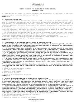 ESTUDO DIRIGIDO PÓS-GRADUAÇÃO EM GESTÃO PÚBLICA
                                        SEMANAL - 2009

d) Prevalecerão as normas do acordo coletivo, em decorrência da aplicação do princípio
segundo o qual a norma especial revoga a geral.
GABARITO: B

39. É correto afirmar que:
a) a Convenção Coletiva de Trabalho, segundo a CLT, é o acordo de caráter normativo, pelo
qual os sindicatos representativos de categorias profissionais celebram pactos com uma ou
mais empresas da correspondente categoria econômica, com a estipulação de condições de
trabalho, aplicáveis no âmbito da empresa ou das empresas acordantes às respectivas relações
de trabalho;
b) na greve, são assegurados aos grevistas, dentre outros direitos, o emprego de meios
pacíficos tendentes a persuadir ou aliciar os trabalhadores a aderirem à greve, bem como a
arrecadação de fundos e a livre divulgação do movimento;
c) as Confederações representativas de categorias econômicas ou profissionais não poderão
celebrar convenções coletivas de trabalho para reger as relações das categorias a elas
vinculadas, inorganizadas em sindicatos, no âmbito de suas representações;
d) não será permitido estipular duração de Convenção ou Acordo superior a 1 (um) ano.;
e) somente as alternativas “a” e “d” estão incorretas.
GABARITO: B

40. Consideradas as afirmações abaixo, marque a resposta correta:
I - Pode-se dizer que o sindicato é uma associação coletiva, de natureza privada, voltada à
defesa e ao incremento de interesses coletivos profissionais e materiais de trabalhadores,
subordinados ou autônomos, e de empregadores.
II - A principal função dos sindicatos é a representação (no sentido amplo) de suas bases
trabalhistas. Outras funções relevantes são a negocial e a assistencial - exemplificando-se
esta última com a homologação administrativa das rescisões dos contratos de emprego.
III - Os registros dos estatutos sindicais podem ser feitos em Títulos e Documentos ou no
Registro Civil das Pessoas Jurídicas e, independente desse registro, para que as entidades
possam funcionar, devem depositar tais estatutos no Ministério do Trabalho e Emprego, para
fins cadastrais e de verificação da unicidade sindical.
IV - A ordem jurídica brasileira prevê quatro tipos de contribuições dos trabalhadores para
as entidades sindicais: contribuição sindical obrigatória, contribuição confederativa,
contribuição assistencial e mensalidades associativas. São todas compulsórias para os
integrantes da categoria.
V - A estrutura externa sindical brasileira assemelha-se a uma pirâmide, composta pelos
sindicatos na sua base, pelas federações ou confederações no meio, e pelas centrais sindicais
na cúpula.
a) Todas as afirmativas estão erradas.
b) III, IV e V estão erradas.
c) Somente V está errada.
d) II e V estão erradas.
e) Todas as afirmações estão corretas.
GABARITO: B

41. Analise as proposições abaixo e assinale a opção correta.
I. A Convenção n.º 87, da OIT, não ratificada pelo Brasil, estabelece que os trabalhadores e
as entidades patronais, sem distinção de qualquer espécie, têm o direito, sem autorização
prévia, de constituírem organizações da sua escolha, assim como o de se filiarem nessas
organizações, com a única condição de se conformarem com os estatutos destas últimas.
II. A contribuição para custeio do sistema confederativo da representação sindical, fixada em
assembléia geral, inclusive com autorização para desconto em folha de pagamento, alcança a
respectiva categoria, conforme jurisprudência pacificada do Tribunal Superior do Trabalho.
III. A base territorial da organização sindical, representativa da categoria econômica ou
profissional, é definida pelos trabalhadores e empregadores interessados. O modelo em vigor
no Brasil, contudo, não autoriza a criação de sindicatos distritais.
a) São verdadeiras apenas a primeira e a terceira.
b) Somente a primeira é falsa.
c) Somente a segunda e a terceira são falsas.

                                  GRUPO EDUCACIONAL FORTIUM
                                      www.fortium.com.br
 