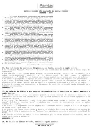 ESTUDO DIRIGIDO PÓS-GRADUAÇÃO EM GESTÃO PÚBLICA
                                        SEMANAL - 2009




36. Com referência às estruturas lingüísticas do texto, assinale a opção correta.
A Os vocábulos “suíço”, “vários” e “países” são acentuados de acordo com a mesma regra de
acentuação.
B Nos trechos “cinco fatores estão atuando, em escala mundial, nessa crise” (L.16-17), “e a
crise   norte-americana”  (L.21-22)   e   “o   diretor-geral  do   FMI   rompeu   o  silêncio
constrangedor...” (L.24-25), os termos sublinhados qualificam os nomes aos quais se referem.
C No terceiro parágrafo, o emprego de ponto-e-vírgula introduz uma seqüência de enunciados.
D No trecho ‘precisam olhar com atenção quando temos chamados de emergência’ (L.28-29), a
substituição do termo ‘quando’ por se manteria a correção gramatical e o sentido do texto.
E Devido à clareza dos argumentos, a linguagem do penúltimo parágrafo seria adequada para
iniciar um memorando.
GABARITO: B

37. Em relação às idéias e aos aspectos morfossintáticos e semânticos do texto, assinale a
opção correta.
A De acordo com o texto, nos países pobres, a crise mundial de alimentos contraria os
interesses econômicos dos investidores, que aplicam dinheiro em monoculturas agrícolas e em
fundos de capitais.
B No trecho “Na Tailândia, tropas foram mobilizadas para conter a invasão aos campos de
arroz” (L.5-6), o conector “para” estabelece uma relação de conseqüência entre as ações
verbais das orações.
C Na linha 15, a expressão “outros órgãos multilaterais” exerce a função sintática de sujeito
da forma verbal “foi repetida”.
D No trecho “que levou investidores a apostar no aumento dos preços de alimentos em fundos de
hedge” (L.22-23), a substituição de “apostar” por apostarem manteria a correção gramatical do
texto.
E No último parágrafo do texto, o autor demonstra que, na União Européia e no Brasil, não há
crise relacionada a alimentos.
GABARITO: D

38. Em relação às idéias do texto, assinale a opção correta.
                                  GRUPO EDUCACIONAL FORTIUM
                                      www.fortium.com.br
 