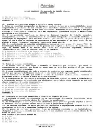 ESTUDO DIRIGIDO PÓS-GRADUAÇÃO EM GESTÃO PÚBLICA
                                        SEMANAL - 2009

d) Não há proposições falsas.
e) Todas as proposições são falsas.
GABARITO: A

42. Analise as proposições abaixo e assinale a opção correta.
I. Entre as garantias asseguradas ao dirigente sindical destaca-se a inamovibilidade, assim
compreendida a proibição de sua remoção para atividades incompatíveis com a sua atuação
sindical ou para local diverso da sua base territorial. Aceitando voluntariamente o dirigente
sindical a transferência promovida pelo seu empregador, preservada estará a estabilidade
provisória a ele assegurada.
II. A jurisprudência pacificada no âmbito do Tribunal Superior do Trabalho considera
indispensável, para fins de reconhecimento das garantias asseguradas ao dirigente sindical, a
comunicação ao empregador, pela entidade sindical, por escrito, no prazo de vinte e quatro
horas, do dia e hora do registro da candidatura do seu empregado e, em igual prazo, de sua
eleição e posse, fornecendo, outrossim, comprovante nesse sentido.
III. O reconhecimento da garantia estabilitária consagrada pelo artigo 8º, inciso VIII, da
Constituição Federal circunscreve- se às pessoas que compõem a diretoria do sindicato, ou
seja, no máximo sete e no mínimo três, além dos respectivos suplentes, conforme
jurisprudência pacificada no Tribunal Superior do Trabalho.
a) A primeira é verdadeira e as demais são falsas.
b) A primeira e a terceira são verdadeiras e falsa a segunda.
c) A primeira é falsa, sendo verdadeiras a segunda e a terceira.
d) A primeira e a segunda são verdadeiras, sendo falsa a terceira.
e) Todas são verdadeiras.
GABARITO: C

43. Sobre os sistemas sindicais:
I. No Brasil adota-se como regra o critério do sindicato por categoria, que reúne os
trabalhadores de empresas que atuam no mesmo ramo de atividade econômica ou que tenham
atividades econômicas similares.
II. A norma constitucional não veda a criação de sindicatos por empresa, assim considerados
aqueles que agregam trabalhadores vinculados a uma mesma unidade empresarial.
III. A Convenção 87 da OIT, que adota o sistema da liberdade sindical plena, recomenda o
pluralismo sindical e refuta a idéia da unidade sindical.
IV. A Constituição de 1988 adotou o princípio da liberdade sindical ao vedar a interferência
e intervenção estatal na organização dos sindicatos, muito embora ainda trazendo em seu bojo
alguns resquícios do regime corporativista.
a) Há apenas uma proposição verdadeira.
b) Há apenas duas proposições verdadeiras.
c) Há apenas três proposições verdadeiras.
d) Todas as proposições são verdadeiras.
e) Todas as proposições são falsas.
GABARITO: B

44. Considere as seguintes assertivas a respeito do direito de greve:
I. A entidade patronal correspondente ou os empregadores diretamente interessados serão
notificados, com antecedência mínima de 24 horas, da paralisação.
II. As manifestações e atos de persuasão utilizados pelos grevistas poderão impedir o acesso
ao trabalho, mas não poderão causar ameaça ou dano à propriedade ou pessoa.
III. Em nenhuma hipótese, os meios adotados por empregados e empregadores poderão violar ou
constranger os direitos e garantias fundamentais de outrem.
IV. Na greve, em serviços essenciais, ficam as entidades sindicais ou os trabalhadores,
obrigados a comunicar a decisão aos empregadores e aos usuários com antecedência mínima de 72
horas de paralisação.
Está correto o que consta APENAS em
a) I e II.
b) I, II e III.
c) I e IV.
d) II, III e IV.

                                  GRUPO EDUCACIONAL FORTIUM
                                      www.fortium.com.br
 
