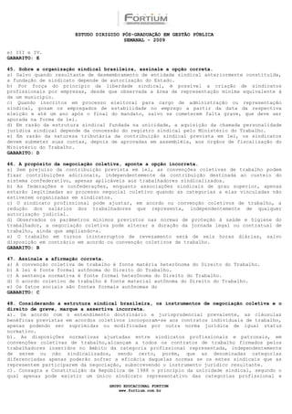 ESTUDO DIRIGIDO PÓS-GRADUAÇÃO EM GESTÃO PÚBLICA
                                        SEMANAL - 2009

e) III e IV.
GABARITO: E

45. Sobre a organização sindical brasileira, assinale a opção correta.
a) Salvo quando resultante de desmembramento de entidade sindical anteriormente constituída,
a fundação de sindicato depende de autorização do Estado.
b) Por força do princípio da liberdade sindical, é possível a criação de sindicatos
profissionais por empresas, desde que observada a área de representação mínima equivalente à
de um município.
c) Quando inscritos em processo eleitoral para cargo de administração ou representação
sindical, gozam os empregados de estabilidade no emprego a partir da data da respectiva
eleição e até um ano após o final do mandato, salvo se cometerem falta grave, que deve ser
apurada na forma da lei.
d) Em razão da estrutura sindical fundada na unicidade, a aquisição da chamada personalidade
jurídica sindical depende da concessão do registro sindical pelo Ministério do Trabalho.
e) Em razão da natureza tributária da contribuição sindical prevista em lei, os sindicatos
devem submeter suas contas, depois de aprovadas em assembléia, aos órgãos de fiscalização do
Ministério do Trabalho.
GABARITO: D

46. A propósito da negociação coletiva, aponte a opção incorreta.
a) Sem prejuízo da contribuição prevista em lei, as convenções coletivas de trabalho podem
fixar contribuições adicionais, independentemente da contribuição destinada ao custeio do
sistema confederativo, apenas aplicáveis aos trabalhadores sindicalizados.
b) As federações e confederações, enquanto associações sindicais de grau superior, apenas
estarão legitimadas ao processo negocial coletivo quando as categorias a elas vinculadas não
estiverem organizadas em sindicatos.
c) O sindicato profissional pode ajustar, em acordo ou convenção coletivos de trabalho, a
redução dos salários dos trabalhadores que representa, independentemente de qualquer
autorização judicial.
d) Observados os parâmetros mínimos previstos nas normas de proteção à saúde e higiene do
trabalhador, a negociação coletiva pode alterar a duração da jornada legal ou contratual de
trabalho, ainda que ampliando-a.
e) O trabalho em turnos ininterruptos de revezamento será de seis horas diárias, salvo
disposição em contrário em acordo ou convenção coletivos de trabalho.
GABARITO: B

47. Assinale a afirmação correta.
a) A convenção coletiva de trabalho é fonte matéria heterônoma do Direito do Trabalho.
b) A lei é fonte formal autônoma do Direito do Trabalho.
c) A sentença normativa é fonte formal heterônoma do Direito do Trabalho.
d) O acordo coletivo de trabalho é fonte material autônoma do Direito do Trabalho.
e) Os fatos sociais são fontes formais autônomas do
GABARITO: C

48. Considerando a estrutura sindical brasileira, os instrumentos de negociação coletiva e o
direito de greve, marque a assertiva incorreta.
a). De acordo com o entendimento doutrinário e jurisprudencial prevalente, as cláusulas
benéficas previstas em acordos coletivos incorporam-se aos contratos individuais de trabalho,
apenas podendo ser suprimidas ou modificadas por outra norma jurídica de igual status
normativo.
b). As disposições normativas ajustadas entre sindicatos profissionais e patronais, em
convenções coletivas de trabalho,alcançam a todos os contratos de trabalho firmados pelos
trabalhadores inseridos no âmbito da categoria profissional representada, independentemente
de serem ou não sindicalizados, sendo certo, porém, que as denominadas categorias
diferenciadas apenas poderão sofrer a eficácia daquelas normas se os entes sindicais que as
representem participarem da negociação, subscrevendo o instrumento jurídico resultante.
c). Consagra a Constituição da República de 1988 o princípio da unicidade sindical, segundo o
qual apenas pode existir um único sindicato representativo das categorias profissional e

                                  GRUPO EDUCACIONAL FORTIUM
                                      www.fortium.com.br
 