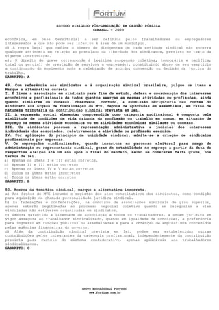 ESTUDO DIRIGIDO PÓS-GRADUAÇÃO EM GESTÃO PÚBLICA
                                        SEMANAL - 2009

econômica, em base territorial a ser definida pelos trabalhadores ou empregadores
interessados e que não pode ser inferior à área de um município.
d) A regra legal que define o número de dirigentes de cada entidade sindical não encerra
qualquer antinomia em relação ao postulado da liberdade dos sindicatos, previsto no texto da
vigente Constituição.
e). O direito de greve corresponde à legítima suspensão coletiva, temporária e pacífica,
total ou parcial, de prestação de serviços a empregador, constituindo abuso de seu exercício
a continuação do movimento após a celebração de acordo, convenção ou decisão da justiça do
trabalho.
GABARITO: A

49. Com referência aos sindicatos e à organização sindical brasileira, julgue os itens e
Marque a alternativa correta.
I. É livre a associação em sindicato para fins de estudo, defesa e coordenação dos interesses
econômicos e profissionais de todos quantos exerçam as mesmas atividades ou profissões, ainda
quando similares ou conexas, observada, contudo, a submissão obrigatória das contas do
sindicato aos órgãos de fiscalização do MTE, depois de aprovadas em assembléia, em razão da
natureza tributária da contribuição sindical prevista em lei.
II. A expressão social elementar compreendida como categoria profissional é composta pela
similitude de condições de vida oriunda da profissão ou trabalho em comum, em situação de
emprego na mesma atividade econômica ou em atividades econômicas similares ou conexas.
III. Os sindicatos possuem a representação administrativa e judicial dos interesses
individuais dos associados, relativamente à atividade ou profissão exercida.
IV. Por aplicação do princípio da unicidade sindical, admite-se a criação de sindicatos
profissionais por empresas.
V. Os empregados sindicalizados, quando inscritos no processo eleitoral para cargo de
administração ou representação sindical, gozam de estabilidade no emprego a partir da data da
respectiva eleição até um ano após o final do mandato, salvo se cometerem falta grave, nos
termos da lei.
a) Apenas os itens I e III estão corretos.
b) Apenas II e III estão corretos
c) Apenas os itens IV e V estão corretos
d) Todos os itens estão incorretos
e) Todos os itens estão corretos
GABARITO: B

50. Acerca da temática sindical, marque a alternativa incorreta.
a) Aos órgãos do MTE incumbe o registro dos atos constitutivos dos sindicatos, como condição
para aquisição da chamada personalidade jurídica sindical.
b) As federações e confederações, na condição de associações sindicais de grau superior,
apenas estarão legitimadas ao processo negocial coletivo quando as categorias a elas
vinculadas não estiverem organizadas em sindicatos.
c) Embora garantida a liberdade de associação a todos os trabalhadores, a ordem jurídica em
vigor assegura ao trabalhador sindicalizado, quando em igualdade de condições, a preferência
para ingresso em funções públicas ou assemelhadas e para a obtenção de empréstimos concedidos
pelas agências financeiras do governo.
d) Além da contribuição sindical prevista em lei, podem ser estabelecidas outras
contribuições pelos integrantes da categoria profissional, independentemente da contribuição
prevista para custeio do sistema confederativo, apenas aplicáveis aos trabalhadores
sindicalizados.
GABARITO: C




                                  GRUPO EDUCACIONAL FORTIUM
                                      www.fortium.com.br
 