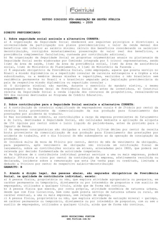 ESTUDO DIRIGIDO PÓS-GRADUAÇÃO EM GESTÃO PÚBLICA
                                          SEMANAL - 2009


DIREITO PREVIDENCIÁRIO

1. Sobre seguridade social assinale a alternativa CORRETA:
a) A organização da Seguridade Social obedecerá aos seguintes princípios e diretrizes: a
universalidade da participação nos planos previdenciários; o valor da renda mensal dos
benefícios não inferior ao salário mínimo; cálculo dos benefícios considerando os salários-
decontribuição, corrigidos monetariamente; preservação do valor real dos benefícios, e
previdência complementar facultativa, custeada por contribuição adicional.
b) Na organização da Seguridade Social as propostas orçamentárias anuais ou plurianuais da
Seguridade Social serão elaboradas por Comissão integrada por 5 (cinco) representantes, sendo
1(um) da área de saúde, 1(um) da área da previdência social, 1(um) da área de assistência
social, 1(um) do Ministério do Planejamento, e 1(um) do Ministério da Fazenda .
c) É segurado obrigatório da Previdência Social, como empregado, aquele que presta serviço no
Brasil a missão diplomática ou a repartição consular de carreira estrangeira e a órgãos a ela
subordinados, ou a membros dessas missões e repartições, excluídos o não brasileiro sem
residência permanente no Brasil e o brasileiro amparado pela legislação previdenciária do
país da respectiva missão diplomática ou repartição consular .
d) O dirigente sindical não mantém, durante o exercício do mandato eletivo, o mesmo
enquadramento no Regime Geral de Previdência Social de antes da investidura. e) Constitui
receita da Seguridade Social a renda líquida dos concursos de prognósticos, ressalvando-se
90% dos valores destinados ao Programa de Crédito Educativo.
GABARITO: C

2. Sobre contribuições para a Seguridade Social assinale a alternativa CORRETA:
a) A contribuição do consórcio simplificado de empregadores rurais é de 2%(dois por cento) da
receita bruta proveniente da comercialização da sua produção para financiamento das
prestações por acidente do trabalho.
b) Nas sociedades de crédito, as contribuições a cargo da empresa provenientes do faturamento
e do lucro, destinadas à Seguridade Social, são calculadas mediante a aplicação da alíquota
de 15% (quinze por cento) sobre o lucro líquido do período-base, antes da provisão para o
Imposto de Renda.
c) As empresas consignatárias são obrigadas a recolher 0,1%(um décimo por cento) da receita
bruta proveniente da comercialização de sua produção para financiamento das prestações por
acidente do trabalho, até o dia 5(cinco) do mês subseqüente ao da operação de consignação da
produção.
d) Incidirá multa de mora de 8%(oito por cento), dentro do mês de vencimento da obrigação,
para pagamento, após vencimento de obrigação não incluída em notificação fiscal de
lançamento, sobre as contribuições sociais em atraso, arrecadadas pelo INSS, que poderá ser
relevada por decisão fundamentada da autoridade competente.
e) Na hipótese de o contribuinte individual prestar serviços a uma ou mais empresas, poderá
deduzir 35%(trinta e cinco por cento) da contribuição da empresa, efetivamente recolhida ou
declarada, incidente sobre a remuneração que esta lhe tenha pago ou creditado, limitada a
dedução a 5%(cinco por cento) do respectivo salário-decontribuição
GABARITO: B

3. Atendo à dicção legal, das pessoas abaixo, são segurados obrigatórios da Previdência
Social, na qualidade de contribuinte individual, exceto:
a) A pessoa física, proprietária ou não, que explora atividade agropecuária ou pesqueira, em
caráter permanente ou temporário, diretamente ou por intermédio de prepostos e com auxílio de
empregados, utilizados a qualquer título, ainda que de forma não contínua.
b) A pessoa física que exerce, por conta própria, atividade econômica de natureza urbana,
desde que com fins lucrativos, bem como quem presta serviço de natureza urbana ou rural, em
caráter eventual, a uma ou mais empresas, sem relação de emprego.
c) A pessoa física, proprietária ou não, que explora atividade de extração mineral - garimpo,
em caráter permanente ou temporário, diretamente ou por intermédio de prepostos, com ou sem o
auxílio de empregados, utilizados a qualquer título, ainda que de forma não contínua.



                                    GRUPO EDUCACIONAL FORTIUM
                                        www.fortium.com.br
 