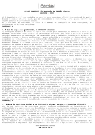 ESTUDO DIRIGIDO PÓS-GRADUAÇÃO EM GESTÃO PÚBLICA
                                        SEMANAL - 2009

d) O brasileiro civil que trabalha no exterior para organismo oficial internacional do qual o
Brasil é membro efetivo, ainda que lá domiciliado e contratado, salvo quando coberto por
regime próprio de previdência social.
e) O ministro de confissão religiosa e o membro de instituto de vida consagrada, de
congregação ou de ordem religiosa.
GABARITO: B

4. À luz da legislação pertinente, é INCORRETO afirmar:
a) Configura acidente do trabalho aquele que ocorre pelo exercício do trabalho a serviço da
empresa, provocando lesão corporal ou perturbação funcional que cause a morte ou a perda ou
redução, permanente ou temporária, da capacidade para o trabalho. Considera-se acidente do
trabalho, ainda, a doença profissional, assim entendida a produzida ou desencadeada pelo
exercício do trabalho peculiar a determinada atividade e constante da respectiva relação
elaborada pelo Ministério do Trabalho e da Previdência Social. Equipara-se a acidente do
trabalho, também, o acidente sofrido pelo segurado, ainda que fora do local e horário de
trabalho, em viagem a serviço da empresa, inclusive para estudo, quando financiada por esta
dentro de seus planos para melhor capacitação da mão-de-obra, independentemente do meio de
locomoção utilizado, inclusive veículo de propriedade do segurado .
b) Também se considera acidente do trabalho a doença do trabalho, assim entendida a adquirida
ou desencadeada em função de condições especiais em que o trabalho é realizado e com ele se
relacione direta ou indiretamente, constante de relação elaborada pelo órgão competente.
Todavia, não são consideradas como acidente do trabalho a inerente a grupo etário, a que não
produza incapacidade laborativa e a doença degenerativa.
c) Excepcionalmente, constatando-se que a doença laboral que acomete o obreiro não está
incluída na relação oficial emitida pelo órgão competente, mas que, todavia, resulta das
condições especiais em que o trabalho é executado e com ele se relaciona diretamente, a
Previdência Social deve considerá-la acidente do trabalho .
d) A empresa deverá comunicar o acidente do trabalho à Previdência Social até o primeiro dia
útil seguinte ao da ocorrência e, em caso de morte, de imediato, à autoridade competente, sob
pena de multa variável entre o limite mínimo e o limite máximo do salário-decontribuição,
sucessivamente aumentada nas reincidências, aplicada e cobrada pela Previdência Social. Dessa
comunicação receberão cópia fiel o acidentado ou seus dependentes, bem como o sindicato a que
corresponda a sua categoria. Na falta de comunicação por parte da empresa, podem formalizá-la
o próprio acidentado, seus dependentes, a entidade sindical competente, o médico que o
assistiu ou qualquer autoridade pública, não prevalecendo nestes casos o prazo acima
mencionado. A lei considera, ainda, expressamente, como dia do acidente, no caso de doença
profissional ou do trabalho, a data do início da incapacidade laborativa para o exercício da
atividade habitual, ou o dia da segregação compulsória, ou o dia em que for realizado o
diagnóstico, valendo para este efeito o que ocorrer primeiro .
e) Equipara-se ao acidente laboral o acidente sofrido pelo segurado no local e no horário do
trabalho, em conseqüência de ato de sabotagem praticado por terceiro, o ato de imprudência,
de negligência ou de imperícia de companheiro de trabalho, ato de pessoa privada do uso da
razão, desabamento, inundação, incêndio e outros casos fortuitos ou decorrentes de força
maior. Há que se destacar, ademais, que nos períodos destinados à refeição ou ao descanso, ou
por ocasião da satisfação de outras necessidades fisiológicas, no local do trabalho ou
durante este, o empregado é considerado como no exercício do trabalho.
GABARITO: B

5. Acerca da seguridade social e da previdência social, marque a alternativa incorreta.
a). Um dos objetivos da seguridade social, conforme estabelecido na Constituição, é a
uniformidade e a equivalência dos benefícios e serviços às populações urbanas e rurais; essa
previsão constitucional visa manter, na ordem jurídica, a histórica equivalência, que remonta
às origens da previdência social no país, de benefícios entre as zonas urbana e rural.
b). No Brasil, nem sempre o sistema de previdência social foi encargo do poder público; houve
época na qual o sistema se assentava sobre o conceito do mutualismo, segundo o qual os
interessados em usufruir os benefícios de natureza previdenciária deviam reunir-se eles
próprios para custear e permitir o posterior gozo dos benefícios.
c). O sistema de seguridade social é financiado por contribuições provenientes dos
trabalhadores e segurados, dos empregadores, das empresas e equiparados e dos concursos de

                                  GRUPO EDUCACIONAL FORTIUM
                                      www.fortium.com.br
 