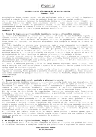 ESTUDO DIRIGIDO PÓS-GRADUAÇÃO EM GESTÃO PÚBLICA
                                        SEMANAL - 2009

prognósticos. Essas fontes, porém, não são exclusivas, pois é constitucional e legalmente
possível a criação de novas fontes de custeio, desde que atendidas certas condições.
d). O extinto Instituto Nacional de Assistência Médica da Previdência Social (INAMPS) era
autarquia federal que tinha como finalidade prover a saúde apenas dos segurados que
contribuíam para o sistema de previdência social. Diante das normas constitucionais que
presentemente tratam do direito à saúde na Constituição, a lógica que deu origem ao INAMPS
não seria mais compatível com a vigente extensão desse direito.
GABARITO: A

6. Acerca da legislação previdenciária brasileira, marque a alternativa correta.
a). Lucas é beneficiário de aposentadoria especial em razão de ter trabalhado exposto a
agentes nocivos durante um período que, de acordo com a lei pertinente, lhe garantiu o
referido direito. Nessa situação, as despesas relativas ao pagamento da aposentadoria de
Lucas devem ser custeadas com recursos arrecadados pela cobrança do seguro de acidente de
trabalho.
b). Pedro trabalha em empresa que, anualmente, paga a seus empregados participação nos
lucros, de acordo com lei específica. Em fevereiro de 2008, Pedro recebeu, por participação
nos lucros de sua empresa referentes ao ano que passou, o equivalente a 10% de sua
remuneração no mês de dezembro de 2007, incluindo 13.o salário e férias. Nessa situação, o
montante recebido a título de participação nos lucros integrará a base de cálculo do salário-
de-contribuição de Pedro, deduzidos os valores referentes a 13.o salário e férias.
c). Germano, segurado especial do regime geral, contribui para o sistema na proporção do
resultado da comercialização de sua produção. Nessa situação, Germano somente terá direito à
aposentadoria por contribuição caso promova, pelo prazo legal, os devidos recolhimentos na
qualidade de contribuinte individual.
d). Regina é servidora pública, titular de cargo efetivo municipal. Nessa situação, caso
deseje melhorar sua renda quando chegar o momento de se aposentar, Regina poderá filiar-se ao
regime geral da previdência social.
e). Sérgio, segurado aposentado do regime geral, voltou à atividade depois de conseguir um
emprego de vendedor, tendo passado a recolher novamente para a previdência. Nessa situação,
caso sofra acidente de qualquer natureza e fique afastado do trabalho, Sérgio deverá receber
auxílio-doença.
GABARITO: C

7. Acerca da seguridade social, assinale a alternativa correta.
a). No ordenamento jurídico brasileiro, a seguridade social, assim como sua abrangência, foi
positivada pela Constituição Federal de 1988, que contém todas as ações de Estado a serem
realizadas nas áreas sociais, especificamente: assistência e previdência social, saúde,
combate à fome e educação fundamental. Considerando a legislação previdenciária e a
orientação dos tribunais superiores a ela relacionada, julgue os seguintes itens.
b). No regime de distribuição de competências legislativas promovido pela Constituição
Federal, a seguridade social e, especificamente, a previdência social incluem-se entre as
competências privativas da União.
c). A legislação previdenciária, tanto em matéria de benefícios como de custeio, submete-se a
uma das regras gerais presentes na Lei de Introdução ao Código Civil, passando a viger,
portanto, 45 dias após a sua publicação, ressalvadas as estipulações em contrário.
d). Considere a seguinte situação hipotética. Ana trabalha em uma indústria do interior do
estado e recebe pensão decorrente do falecimento de seu marido, Antenor, segurado especial do
regime geral de previdência social (RGPS). Nessa situação, se Ana sofresse de alguma moléstia
grave que a incapacitasse definitivamente para o trabalho, o recebimento da pensão não
constituiria óbice para o recebimento do benefício por invalidez.
e). Considere que Cláudio, filho único de Sérgio, tenha passado a receber pensão após o
falecimento do pai. Nessa situação, Cláudio poderá receber a pensão até que complete 24 anos,
desde que esteja matriculado em curso superior de graduação.
GABARITO: D

8. Em relação ao direito previdenciário, marque a opção correta.
a). A seguridade social é um conjunto integrado de ações de iniciativa dos poderes públicos e
da sociedade, destinado a assegurar direitos que proporcionem a dignidade da pessoa humana.

                                  GRUPO EDUCACIONAL FORTIUM
                                      www.fortium.com.br
 