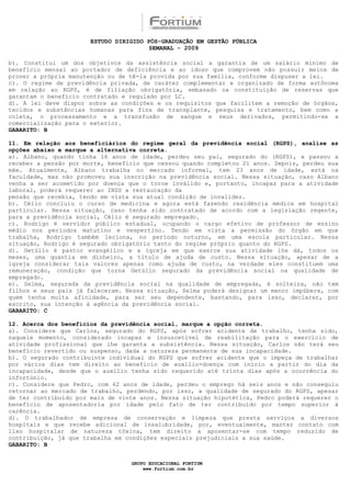 ESTUDO DIRIGIDO PÓS-GRADUAÇÃO EM GESTÃO PÚBLICA
                                        SEMANAL - 2009

b). Constitui um dos objetivos da assistência social a garantia de um salário mínimo de
benefício mensal ao portador de deficiência e ao idoso que comprovem não possuir meios de
prover a própria manutenção ou de tê-la provida por sua família, conforme dispuser a lei.
c). O regime de previdência privada, de caráter complementar e organizado de forma autônoma
em relação ao RGPS, é de filiação obrigatória, embasado na constituição de reservas que
garantam o benefício contratado e regulado por LC.
d). A lei deve dispor sobre as condições e os requisitos que facilitem a remoção de órgãos,
tecidos e substâncias humanas para fins de transplante, pesquisa e tratamento, bem como a
coleta, o processamento e a transfusão de sangue e seus derivados, permitindo-se a
comercialização para o exterior.
GABARITO: B

11. Em relação aos beneficiários do regime geral da previdência social (RGPS), analise as
opções abaixo e marque a alternativa correta.
a). Albano, quando tinha 16 anos de idade, perdeu seu pai, segurado do (RGPS), e passou a
receber a pensão por morte, benefício que cessou quando completou 21 anos. Depois, perdeu sua
mãe. Atualmente, Albano trabalha no mercado informal, tem 23 anos de idade, está na
faculdade, mas não promoveu sua inscrição na previdência social. Nessa situação, caso Albano
venha a ser acometido por doença que o torne inválido e, portanto, incapaz para a atividade
laboral, poderá requerer ao INSS a restauração da
pensão que recebia, tendo em vista sua atual condição de invalidez.
b). Célio concluiu o curso de medicina e agora está fazendo residência médica em hospital
particular. Nessa situação, caso tenha sido contratado de acordo com a legislação regente,
para a previdência social, Célio é segurado empregado.
c). Rodrigo é servidor público estadual, ocupando o cargo efetivo de professor de ensino
médio nos períodos matutino e vespertino. Tendo em vista a permissão do órgão em que
trabalha, Rodrigo também leciona, no período noturno, em uma escola particular. Nessa
situação, Rodrigo é segurado obrigatório tanto do regime próprio quanto do RGPS.
d). Getúlio é pastor evangélico e a igreja em que exerce sua atividade lhe dá, todos os
meses, uma quantia em dinheiro, a título de ajuda de custo. Nessa situação, apesar de a
igreja considerar tais valores apenas como ajuda de custo, na verdade eles constituem uma
remuneração, condição que torna Getúlio segurado da previdência social na qualidade de
empregado.
e). Selma, segurada da previdência social na qualidade de empregada, é solteira, não tem
filhos e seus pais já faleceram. Nessa situação, Selma poderá designar um menor impúbere, com
quem tenha muita afinidade, para ser seu dependente, bastando, para isso, declarar, por
escrito, sua intenção à agência da previdência social.
GABARITO: C

12. Acerca dos benefícios da previdência social, marque a opção correta.
a). Considere que Carlos, segurado do RGPS, após sofrer acidente de trabalho, tenha sido,
naquele momento, considerado incapaz e insuscetível de reabilitação para o exercício de
atividade profissional que lhe garanta a subsistência. Nessa situação, Carlos não terá seu
benefício revertido ou suspenso, dada a natureza permanente de sua incapacidade.
b). O segurado contribuinte individual do RGPS que sofrer acidente que o impeça de trabalhar
por vários dias tem direito ao benefício de auxílio-doença com início a partir do dia da
incapacidade, desde que o auxílio tenha sido requerido até trinta dias após a ocorrência do
infortúnio.
c). Considere que Pedro, com 62 anos de idade, perdeu o emprego há seis anos e não conseguiu
retornar ao mercado de trabalho, perdendo, por isso, a qualidade de segurado do RGPS, apesar
de ter contribuído por mais de vinte anos. Nessa situação hipotética, Pedro poderá requerer o
benefício de aposentadoria por idade pelo fato de ter contribuído por tempo superior à
carência.
d). O trabalhador de empresa de conservação e limpeza que presta serviços a diversos
hospitais e que recebe adicional de insalubridade, por, eventualmente, manter contato com
lixo hospitalar de natureza tóxica, tem direito a aposentar-se com tempo reduzido de
contribuição, já que trabalha em condições especiais prejudiciais a sua saúde.
GABARITO: B


                                  GRUPO EDUCACIONAL FORTIUM
                                      www.fortium.com.br
 