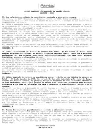 ESTUDO DIRIGIDO PÓS-GRADUAÇÃO EM GESTÃO PÚBLICA
                                        SEMANAL - 2009

13. Com referência ao salário-de-contribuição, assinale a alternativa correta.
a). Gilmar, em 2007, inscreveu-se facultativamente no RGPS. Nessa situação, o salário de
contribuição de Gilmar deve seguir as faixas de salário-base, a exemplo do que ocorre com os
contribuintes individuais.
b). Telma é empregada doméstica e segurada da previdência social. Nessa situação, o salário
de contribuição de Telma é o valor total recebido, incluindo os ganhos habituais na forma de
utilidade, tais como alimentação e moradia.
c). Genival foi demitido sem justa causa, tendo recebido da empresa todos os seus direitos.
Nessa situação, em relação aos valores recebidos a título de aviso prévio, férias
proporcionais e 13.º salário, também proporcional, não incide a contribuição previdenciária.
d). Marcos trabalha em uma empresa que, entre outras vantagens, oferece programa de
previdência complementar aberta, disponível a todos os empregados e dirigentes. Nessa
situação, pelo fato de esses valores serem dedutíveis do imposto de renda da pessoa física
beneficiária, a legislação previdenciária considera tais rubricas como salário de
contribuição.
e). Jéssica trabalha em uma empresa que paga vale-transporte em dinheiro. Nessa situação, os
valores recebidos na condição de vale-transporte são considerados salário de contribuição.
GABARITO: E

14. Edmar, ex-estudante de direito da Universidade Federal do Rio Grande do Norte, nunca
exerceu atividade profissional. No entanto, elegeu-se deputado federal, sendo que a atividade
parlamentar foi sua primeira experiência político-profissional. Com base nessa situação
hipotética, assinale a alternativa correta:
a). enquanto estiver no exercício do mandato, Edmar será segurado obrigatório da previdência
social na qualidade de contribuinte individual.
b). enquanto estiver no exercício do mandato, Edmar será segurado obrigatório da previdência
social na qualidade de autônomo.
c). enquanto estiver no exercício do mandato, Edmar será segurado obrigatório da previdência
social na qualidade de empregado.
d). enquanto estiver no exercício do mandato, Edmar será segurado obrigatório do regime
próprio de previdência da Câmara dos Deputados.
GABARITO: C

15. Célio, segurado obrigatório da previdência social, trabalha em uma fábrica de sapatos em
Natal – RN desde janeiro de 2000. Em virtude de ter sido infectado pelo vírus da dengue
durante seu descanso semanal, no primeiro domingo de fevereiro de 2008, necessitou afastar-se
de suas atividades laborais pelo período de trinta dias. Tendo como referência essa situação
hipotética e com base na legislação que rege o benefício do auxílio-doença, marque a opção
correta:
a). Célio tem direito à percepção do auxílio-doença, e o benefício é devido a partir do
décimo sexto dia do afastamento da atividade, uma vez que, durante os primeiros 15 dias
consecutivos ao do afastamento, incumbe à empresa pagar o seu salário integral.
b). Célio não tem direito à percepção de auxílio-doença, uma vez que o período de carência
desse benefício é de 180 contribuições mensais.
c). O auxílio-doença, inclusive o decorrente de acidente do trabalho, consiste em uma renda
mensal correspondente a 100% do salário-de-benefício.
d). Se a empresa em que Célio trabalha dispuser de serviço médico, próprio ou em convênio,
ele não deverá ser encaminhado à perícia médica da previdência social, uma vez que a
incapacidade não superou 30 dias.
GABARITO: A

16. Acerca dos benefícios previdenciários, assinale a alternativa correta.
a). A aposentadoria por idade pode ser requerida pela empresa, desde que o segurado empregado
tenha cumprido o período de carência e completado 70 anos de idade, se do sexo masculino, ou
65 anos de idade, se do sexo feminino, caso em que deve ser garantida ao empregado a
indenização prevista na legislação trabalhista.
b). O valor da aposentadoria por invalidez do segurado que necessitar da assistência
permanente de outra pessoa deve ser acrescido de 25%, desde que não ultrapasse o limite
máximo legal.

                                  GRUPO EDUCACIONAL FORTIUM
                                      www.fortium.com.br
 