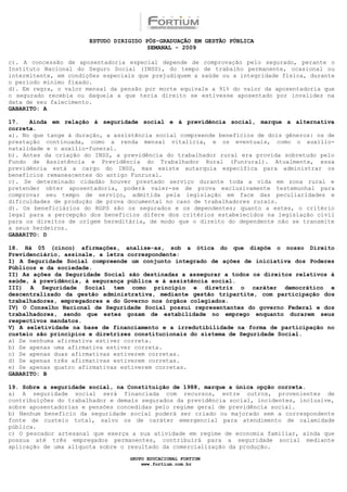 ESTUDO DIRIGIDO PÓS-GRADUAÇÃO EM GESTÃO PÚBLICA
                                        SEMANAL - 2009

c). A concessão de aposentadoria especial depende de comprovação pelo segurado, perante o
Instituto Nacional do Seguro Social (INSS), do tempo de trabalho permanente, ocasional ou
intermitente, em condições especiais que prejudiquem a saúde ou a integridade física, durante
o período mínimo fixado.
d). Em regra, o valor mensal da pensão por morte equivale a 91% do valor da aposentadoria que
o segurado recebia ou daquela a que teria direito se estivesse aposentado por invalidez na
data de seu falecimento.
GABARITO: A

17.   Ainda em relação à seguridade social e à previdência social, marque a alternativa
correta.
a). No que tange à duração, a assistência social compreende benefícios de dois gêneros: os de
prestação continuada, como a renda mensal vitalícia, e os eventuais, como o auxílio-
natalidade e o auxílio-funeral.
b). Antes da criação do INSS, a previdência do trabalhador rural era provida sobretudo pelo
Fundo de Assistência e Previdência do Trabalhador Rural (Funrural). Atualmente, essa
previdência está a cargo do INSS, mas existe autarquia específica para administrar os
benefícios remanescentes do antigo Funrural.
c). Se determinado cidadão houver prestado serviço durante toda a vida em zona rural e
pretender obter aposentadoria, poderá valer-se de prova exclusivamente testemunhal para
comprovar seu tempo de serviço, admitida pela legislação em face das peculiaridades e
dificuldades de produção de prova documental no caso de trabalhadores rurais.
d). Os beneficiários do RGPS são os segurados e os dependentes; quanto a estes, o critério
legal para a percepção dos benefícios difere dos critérios estabelecidos na legislação civil
para os direitos de origem hereditária, de modo que o direito do dependente não se transmite
a seus herdeiros.
GABARITO: D

18. Há 05 (cinco) afirmações, analise-as, sob a ótica do que dispõe o nosso Direito
Previdenciário, assinale, a letra correspondente:
I) A Seguridade Social compreende um conjunto integrado de ações de iniciativa dos Poderes
Públicos e da sociedade.
II) As ações da Seguridade Social são destinadas a assegurar a todos os direitos relativos à
saúde, à previdência, à segurança pública e à assistência social.
III) A Seguridade Social tem como princípio e diretriz o caráter democrático e
descentralizado da gestão administrativa, mediante gestão tripartite, com participação dos
trabalhadores, empregadores e do Governo nos órgãos colegiados.
IV) O Conselho Nacional de Seguridade Social possui representantes do governo Federal e dos
trabalhadores, sendo que estes gozam de estabilidade no emprego enquanto durarem seus
respectivos mandatos.
V) A seletividade na base de financiamento e a irredutibilidade na forma de participação no
custeio são princípios e diretrizes constitucionais do sistema de Seguridade Social.
a) Se nenhuma afirmativa estiver correta.
b) Se apenas uma afirmativa estiver correta.
c) Se apenas duas afirmativas estiverem corretas.
d) Se apenas três afirmativas estiverem corretas.
e) Se apenas quatro afirmativas estiverem corretas.
GABARITO: B

19. Sobre a seguridade social, na Constituição de 1988, marque a única opção correta.
a) A seguridade social será financiada com recursos, entre outros, provenientes de
contribuições do trabalhador e demais segurados da previdência social, incidentes, inclusive,
sobre aposentadorias e pensões concedidas pelo regime geral de previdência social.
b) Nenhum benefício da seguridade social poderá ser criado ou majorado sem a correspondente
fonte de custeio total, salvo os de caráter emergencial para atendimento de calamidade
pública.
c) O pescador artesanal que exerça a sua atividade em regime de economia familiar, ainda que
possua até três empregados permanentes, contribuirá para a seguridade social mediante
aplicação de uma alíquota sobre o resultado da comercialização da produção.

                                  GRUPO EDUCACIONAL FORTIUM
                                      www.fortium.com.br
 