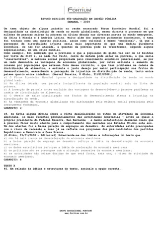 ESTUDO DIRIGIDO PÓS-GRADUAÇÃO EM GESTÃO PÚBLICA
                                        SEMANAL - 2009

Um tema objeto de alguns painéis no recém encerrado Fórum Econômico Mundial foi a
desigualdade na distribuição de renda no mundo globalizado, mesmo durante o processo em que
milhões de pessoas saíram da pobreza na última década nas diversas partes do mundo emergente,
da China à Rússia e à América Latina. Muito além dos aspectos puramente econômicos, o tema
foi tratado como uma questão política, assim como cultural e mesmo “emocional”, já que a
percepção de distribuição injusta seria mais importante do que uma medida puramente
econômica. Se não for atacada, a questão da pobreza pode se transformar, segundo alguns
especialistas, em uma crise mundial.
Como exemplo, foi lembrado que a previsão é que a população do globo vai ser de 12 bilhões
por volta de 2100 e, se nada for feito, cerca de metade pode estar na pobreza, o que seria
“insustentável”. A melhora social propiciada pelo crescimento econômico generalizado, se por
um lado demonstra as vantagens da economia globalizada, por outro estimula o aumento do
consumo por populações que estavam fora desse circuito, o que traz problemas na cadeia de
distribuição de alimentos, e estimula o justo desejo por maior participação nos frutos do
desenvolvimento, exacerbando a percepção da injustiça na distribuição de renda, tanto entre
países quanto entre cidadãos. (Merval Pereira, O Globo, 31/01/2008.)
a) O Fórum Econômico Mundial ignora a desigualdade na distribuição de renda no mundo
globalizado.
b) Na última década, uma parcela insignificante da população mundial saiu da linha de
pobreza.
c) A inserção de parcela antes excluída das vantagens do desenvolvimento promove problemas na
cadeia de distribuição de alimentos.
d) O desejo de maior participação nos frutos do desenvolvimento atenua a injustiça na
distribuição da renda.
e) As vantagens da economia globalizada são disfarçadas pela melhora social propiciada pelo
crescimento econômico.
GABARITO: C

39. Se havia alguma dúvida sobre a forte desaceleração no ritmo de atividade da economia
americana, os mais recentes pronunciamentos das autoridades monetárias — entre as quais o
próprio presidente do Federal Reserve, Ben Bernanke — e dados estatísticos deixaram claro que
é preciso ficar muito atento para o comportamento dos mercados nos Estados Unidos este ano.
Um dos alertas foi a baixa geração de empregos em dezembro. As autoridades estão preocupadas
com o risco de recessão e isso já se reflete nos programas dos pré-candidatos dos partidos
Republicano e Democrata à Casa Branca.
(O Globo, 15/01/2008 – Editorial) Subentende-se das idéias e informações do texto que
a) não há mais crença na desaceleração da economia americana.
b) a baixa geração de emprego em dezembro reforça a idéia da desaceleração da economia
americana.
c) os dados estatísticos reforçam a idéia da aceleração da economia americana.
d) os políticos não se preocupam com a situação recessiva da economia americana.
e) as autoridades não deixam dúvidas de que será forte, este ano, o ritmo de atividade da
economia americana.
GABARITO: B

TEXTO X
40. Em relação às idéias e estruturas do texto, assinale a opção correta.




                                  GRUPO EDUCACIONAL FORTIUM
                                      www.fortium.com.br
 