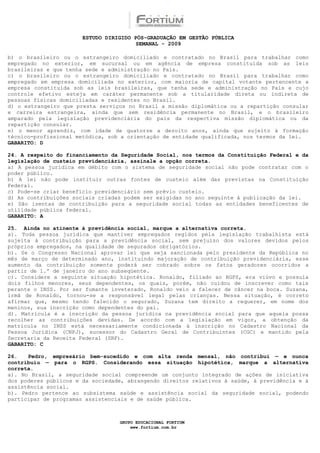 ESTUDO DIRIGIDO PÓS-GRADUAÇÃO EM GESTÃO PÚBLICA
                                        SEMANAL - 2009

b) o brasileiro ou o estrangeiro domiciliado e contratado no Brasil para trabalhar como
empregado no exterior, em sucursal ou em agência de empresa constituída sob as leis
brasileiras e que tenha sede e administração no País.
c) o brasileiro ou o estrangeiro domiciliado e contratado no Brasil para trabalhar como
empregado em empresa domiciliada no exterior, com maioria de capital votante pertencente a
empresa constituída sob as leis brasileiras, que tenha sede e administração no País e cujo
controle efetivo esteja em caráter permanente sob a titularidade direta ou indireta de
pessoas físicas domiciliadas e residentes no Brasil.
d) o estrangeiro que presta serviços no Brasil a missão diplomática ou a repartição consular
e carreira estrangeira, ainda que sem residência permanente no Brasil, e o brasileiro
amparado pela legislação previdenciária do país da respectiva missão diplomática ou da
repartição consular.
e) o menor aprendiz, com idade de quatorze a dezoito anos, ainda que sujeito à formação
técnico-profissional metódica, sob a orientação de entidade qualificada, nos termos da lei.
GABARITO: D

24. A respeito do financiamento da Seguridade Social, nos termos da Constituição Federal e da
legislação de custeio previdenciária, assinale a opção correta.
a) A pessoa jurídica em débito com o sistema de seguridade social não pode contratar com o
poder público.
b) A lei não pode instituir outras fontes de custeio além das previstas na Constituição
Federal.
c) Pode-se criar benefício previdenciário sem prévio custeio.
d) As contribuições sociais criadas podem ser exigidas no ano seguinte à publicação da lei.
e) São isentas de contribuição para a seguridade social todas as entidades beneficentes de
utilidade pública federal.
GABARITO: A

25. Ainda no atinente à previdência social, marque a alternativa correta.
a). Toda pessoa jurídica que mantiver empregados regidos pela legislação trabalhista está
sujeita à contribuição para a previdência social, sem prejuízo dos valores devidos pelos
próprios empregados, na qualidade de segurados obrigatórios.
b). Se o Congresso Nacional aprovar lei que seja sancionada pelo presidente da República no
mês de março de determinado ano, instituindo majoração de contribuição previdenciária, esse
aumento da contribuição somente poderá ser cobrado sobre os fatos geradores ocorridos a
partir de 1.º de janeiro do ano subseqüente.
c). Considere a seguinte situação hipotética. Ronaldo, filiado ao RGPS, era viúvo e possuía
dois filhos menores, seus dependentes, os quais, porém, não cuidou de inscrever como tais
perante o INSS. Por ser fumante inveterado, Ronaldo veio a falecer de câncer na boca. Suzana,
irmã de Ronaldo, tornou-se a responsável legal pelas crianças. Nessa situação, é correto
afirmar que, mesmo tendo falecido o segurado, Suzana tem direito a requerer, em nome dos
meninos, sua inscrição como dependentes do pai.
d). Matrícula é a inscrição da pessoa jurídica na previdência social para que aquela possa
recolher as contribuições devidas. De acordo com a legislação em vigor, a obtenção da
matrícula no INSS está necessariamente condicionada à inscrição no Cadastro Nacional da
Pessoa Jurídica (CNPJ), sucessor do Cadastro Geral de Contribuintes (CGC) e mantido pela
Secretaria da Receita Federal (SRF).
GABARITO: C

26.   Pedro, empresário bem-sucedido e com alta renda mensal, não contribui — e nunca
contribuiu — para o RGPS. Considerando essa situação hipotética, marque a alternativa
correta.
a). No Brasil, a seguridade social compreende um conjunto integrado de ações de iniciativa
dos poderes públicos e da sociedade, abrangendo direitos relativos à saúde, à previdência e à
assistência social.
b). Pedro pertence ao subsistema saúde e assistência social da seguridade social, podendo
participar de programas assistenciais e de saúde pública.



                                  GRUPO EDUCACIONAL FORTIUM
                                      www.fortium.com.br
 