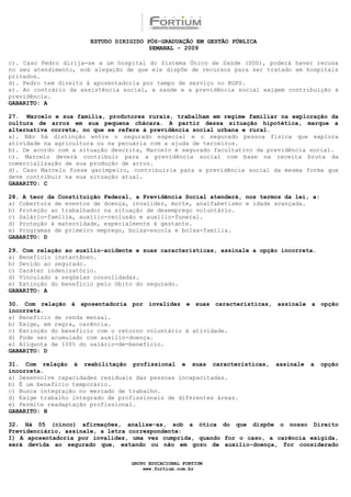 ESTUDO DIRIGIDO PÓS-GRADUAÇÃO EM GESTÃO PÚBLICA
                                        SEMANAL - 2009

c). Caso Pedro dirija-se a um hospital do Sistema Único de Saúde (SUS), poderá haver recusa
no seu atendimento, sob alegação de que ele dispõe de recursos para ser tratado em hospitais
privados.
d). Pedro tem direito à aposentadoria por tempo de serviço no RGPS.
e). Ao contrário da assistência social, a saúde e a previdência social exigem contribuição à
previdência.
GABARITO: A

27. Marcelo e sua família, produtores rurais, trabalham em regime familiar na exploração da
cultura de arroz em sua pequena chácara. A partir dessa situação hipotética, marque a
alternativa correta, no que se refere à previdência social urbana e rural.
a). Não há distinção entre o segurado especial e o segurado pessoa física que explora
atividade na agricultura ou na pecuária com a ajuda de terceiros.
b). De acordo com a situação descrita, Marcelo é segurado facultativo da previdência social.
c). Marcelo deverá contribuir para a previdência social com base na receita bruta da
comercialização de sua produção de arroz.
d). Caso Marcelo fosse garimpeiro, contribuiria para a previdência social da mesma forma que
deve contribuir na sua situação atual.
GABARITO: C

28. A teor da Constituição Federal, a Previdência Social atenderá, nos termos da lei, a:
a) Cobertura de eventos de doença, invalidez, morte, analfabetismo e idade avançada.
b) Proteção ao trabalhador na situação de desemprego voluntário.
c) Salário-família, auxílio-reclusão e auxílio-funeral.
d) Proteção à maternidade, especialmente à gestante.
e) Programas de primeiro emprego, bolsa-escola e bolsa-família.
GABARITO: D

29. Com relação ao auxílio-acidente e suas características, assinale a opção incorreta.
a) Benefício instantâneo.
b) Devido ao segurado.
c) Caráter indenizatório.
d) Vinculado a seqüelas consolidadas.
e) Extinção do benefício pelo óbito do segurado.
GABARITO: A

30. Com relação à aposentadoria por invalidez e suas características, assinale a opção
incorreta.
a) Benefício de renda mensal.
b) Exige, em regra, carência.
c) Extinção do benefício com o retorno voluntário à atividade.
d) Pode ser acumulado com auxílio-doença.
e) Alíquota de 100% do salário-de-benefício.
GABARITO: D

31. Com relação à reabilitação profissional e suas características,        assinale   a    opção
incorreta.
a) Desenvolve capacidades residuais das pessoas incapacitadas.
b) É um benefício temporário.
c) Busca integração no mercado de trabalho.
d) Exige trabalho integrado de profissionais de diferentes áreas.
e) Permite readaptação profissional.
GABARITO: B

32. Há 05 (cinco) afirmações, analise-as, sob a ótica do que dispõe o nosso Direito
Previdenciário, assinale, a letra correspondente:
I) A aposentadoria por invalidez, uma vez cumprida, quando for o caso, a carência exigida,
será devida ao segurado que, estando ou não em gozo de auxílio-doença, for considerado


                                  GRUPO EDUCACIONAL FORTIUM
                                      www.fortium.com.br
 