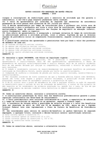ESTUDO DIRIGIDO PÓS-GRADUAÇÃO EM GESTÃO PÚBLICA
                                        SEMANAL - 2009

incapaz e insusceptível de reabilitação para o exercício de atividade que lhe garanta a
subsistência, e ser-lhe-á paga enquanto permanecer nesta condição.
II) O valor da aposentadoria por invalidez do segurado que necessitar da assistência
permanente de outra pessoa será acrescido de 30% (trinta por cento).
III) É devida aposentadoria por tempo de contribuição para o professor aos trinta anos de
contribuição e para a professora aos vinte e cinco anos de contribuição, desde que comprovem
exclusivamente tempo de efetivo exercício das funções de magistério na educação infantil,
ensino fundamental, médio ou superior.
IV) Para efeito de aposentadoria, é assegurada a contagem recíproca do tempo de contribuição
na administração pública e atividade privada, rural e urbana, hipótese em que os diversos
regimes de previdência social se compensarão financeiramente, segundo critérios estabelecidos
em lei.
V) A gratificação natalina dos aposentados e pensionistas terá por base o valor dos proventos
de dezembro de cada ano.
a) Se nenhuma afirmativa estiver correta.
b) Se apenas uma afirmativa estiver correta.
c) Se apenas duas afirmativas estiverem corretas.
d) Se apenas três afirmativas estiverem corretas.
e) Se apenas quatro afirmativas estiverem corretas.
GABARITO: D

33. Assinalar a opção INCORRETA, com fulcro na legislação vigente:
a) Salvo no caso de direito adquirido, não é permitido o recebimento conjunto de:
aposentadoria e auxílio-doença; mais de uma aposentadoria; aposentadoria e abono de
permanência em serviço; salário-maternidade e auxílio doença; mais de um auxílio acidente;
mais de uma pensão deixada por cônjuge ou companheiro, ressalvado o direito de opção pela
mais vantajosa.
b) É vedado o recebimento conjunto do seguro-desemprego com qualquer benefício de prestação
continuada da Previdência Social, exceto pensão por morte ou auxílio-acidente.
c) Independe de carência a concessão de pensão por morte, auxílio reclusão, salário-família e
auxílio-acidente.
d) Nas relações jurídicas de trato sucessivo em que a fazenda pública figure como devedora,
quando não tiver sido negado o próprio direito reclamado, a prescrição atinge apenas as
prestações vencidas antes do qüinqüênio anterior a propositura da ação.
e) É de 05 (cinco) anos o prazo de decadência de todo e qualquer direito ou ação do segurado
ou beneficiário para a revisão do ato de concessão de benefício, a contar do dia primeiro do
mês seguinte ao do recebimento da primeira prestação ou, quando for o caso, do dia em que
tomar conhecimento da decisão indeferi tória definitiva no âmbito administrativo.
GABARITO: E

34. Dadas as assertivas abaixo, assinalar a alternativa correta.
I. A constitucional preservação do valor real dos benefícios previdenciários garante a plena
reposição inflacionária nas datas-base de reajustamento.
II. O fator previdenciário será calculado considerando-se a idade, a expectativa de sobrevida
e o tempo de contribuição do segurado ao se aposentar, segundo a fórmula legal.
III. A constância da relação entre a quantidade de salários mínimos e o valor dos benefícios
deve ser observada de abril de 1989 até 09 de dezembro de 1991, época em que o Supremo
Tribunal Federal teve como implementado o Plano de Custeio de Benefícios da Previdência
Social.
IV. São considerados para cálculo do salário-de-benefício os ganhos habituais do segurado
empregado, a qualquer título, inclusive o décimo-terceiro salário (gratificação natalina).
a) Está correta apenas a assertiva II.
b) Estão corretas apenas as assertivas II e III.
c) Estão corretas apenas as assertivas I, III e IV.
d) Todas as assertivas estão corretas.
GABARITO: B

35. Dadas às assertivas abaixo, assinalar a alternativa correta.


                                  GRUPO EDUCACIONAL FORTIUM
                                      www.fortium.com.br
 