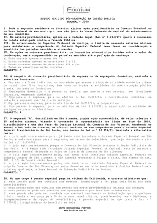 ESTUDO DIRIGIDO PÓS-GRADUAÇÃO EM GESTÃO PÚBLICA
                                        SEMANAL - 2009

I. Pode o segurado residente no interior ajuizar ação previdenciária na Comarca Estadual ou
na Vara Federal de seu município, mas não junto às Varas Federais da capital do estado-membro
de seu domicílio.
II. Em matéria previdenciária, aplica-se a vedação legal (Lei nº 9.494/97) quanto à concessão
de tutela antecipada contra a Fazenda Pública.
III. No entendimento do Superior Tribunal de Justiça, o limite de sessenta salários mínimos
para estabelecer a competência do Juizado Especial Federal deve levar em consideração a
somatória das parcelas vencidas e vincendas.
IV. Em ações de natureza previdenciária, os honorários advocatícios incidem sobre o valor da
condenação, nesta compreendidas as parcelas vencidas até a prolação da sentença.
a) Está correta apenas a assertiva IV.
b) Estão corretas apenas as assertivas I e II.
c) Estão corretas apenas as assertivas III e IV.
d) Todas as assertivas estão corretas.
GABARITO: C

36. A respeito do conceito previdenciário de empresa ou de empregador doméstico, assinale a
assertiva incorreta.
a) Empresa – a firma individual ou sociedade que assume o risco de atividade econômica urbana
ou rural, com fins lucrativos, bem como os órgãos e entidades da administração pública
direta, indireta ou fundacional.
b) Empregador doméstico – a pessoa ou família que admite a seu serviço, sem finalidade
lucrativa, empregado doméstico.
c) Equipara-se à empresa, para os efeitos da Lei 8.213/91, o contribuinte individual em
relação a segurado que lhe presta serviço.
d) Equipara-se à empresa, para os efeitos da Lei 8.213/91, a cooperativa.
e) Equipara-se à empresa, para os efeitos da Lei 8.213/91, a associação ou entidade de
qualquer natureza ou finalidade.
GABARITO: A

37. O segurado “A”, domiciliado em São Vicente, propôs ação condenatória, de valor inferior a
60 salários mínimos, visando à concessão de aposentadoria por idade em face do INSS,
distribuindo-a a uma das Varas da Justiça Estadual da Comarca de São Vicente. Recebendo os
autos, o MM. Juiz de Direito, de ofício, declinou de sua competência para o Juizado Especial
Federal Previdenciário de São Paulo, nos termos da Lei n.º 10.259/01. Assinale a alternativa
certa:
a) o juiz agiu corretamente pois, já tendo sido instalado o Juizado Especial Federal em São
Paulo, é mais vantajoso para o segurado, em termos de celeridade, que seja observado o rito
da Lei n.º 10.259/01;
b) o juiz agiu corretamente porque a Comarca de São Vicente pertence à Seção Judiciária de
São Paulo, e já tendo sido instalado Juizado Especial Federal na Capital, estaria cessada a
competência federal delegada ao Juízo de Direito da Comarca de São Vicente;
c) o juiz agiu incorretamente pois, não tendo sido instalado Juizado Especial Federal na
própria Comarca de São Vicente, a ele caberia processar e julgar o feito, nos termos do art.
109, § 3º, da Constituição Federal;
d) o juiz agiu incorretamente pois, não tendo sido instalado Juizado Especial Federal na
própria Comarca de São Vicente, os autos deveriam ter sido remetidos à Justiça Federal mais
próxima, qual seja, a Vara Federal da Subseção Judiciária de Santos.
GABARITO: C

38. No que tange à pensão especial paga às vítimas da Talidomida, é correto afirmar-se que:
a) essa pensão pode ser cumulada com eventual indenização a ser paga pela União aos seus
beneficiários;
b) essa pensão pode ser cumulada com pensão por morte previdenciária deixada por cônjuge;
c) essa pensão só pode ser cumulada com aposentadoria por invalidez acidentária;
d) essa pensão não pode ser cumulada com eventual rendimento ou indenização que, a qualquer
título, venha a ser paga pela União a seus beneficiários, prevalecendo, nesta hipótese, e
independentemente da opção do beneficiário, a pensão especial de que trata a Lei n.º
7.070/82, disciplinadora do benefício em tela.

                                  GRUPO EDUCACIONAL FORTIUM
                                      www.fortium.com.br
 