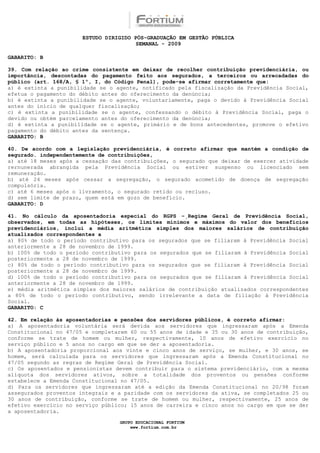 ESTUDO DIRIGIDO PÓS-GRADUAÇÃO EM GESTÃO PÚBLICA
                                        SEMANAL - 2009

GABARITO: B

39. Com relação ao crime consistente em deixar de recolher contribuição previdenciária, ou
importância, descontadas do pagamento feito aos segurados, a terceiros ou arrecadadas do
público (art. 168/A, § 1º, I, do Código Penal), pode-se afirmar corretamente que:
a) é extinta a punibilidade se o agente, notificado pela fiscalização da Previdência Social,
efetua o pagamento do débito antes do oferecimento da denúncia;
b) é extinta a punibilidade se o agente, voluntariamente, paga o devido à Previdência Social
antes do início de qualquer fiscalização;
c) é extinta a punibilidade se o agente, confessando o débito à Previdência Social, paga o
devido ou obtém parcelamento antes do oferecimento da denúncia;
d) é extinta a punibilidade se o agente, primário e de bons antecedentes, promove o efetivo
pagamento do débito antes da sentença.
GABARITO: B

40. De acordo com a legislação previdenciária, é correto afirmar que mantém a condição de
segurado. independentemente de contribuições,
a) até 18 meses após a cessação das contribuições, o segurado que deixar de exercer atividade
rernunerada abrangida pela Previdência Social ou estiver suspenso ou licenciado sem
remuneração.
b) até 24 meses após cessar a segregação, o segurado acometido de doença de segregação
compulsória.
c) até 6 meses após o livramento, o segurado retido ou recluso.
d) sem limite de prazo, quem está em gozo de benefício.
GABARITO: D

41. No cálculo da aposentadoria especial do RGPS −Regime Geral de Previdência Social,
observados, em todas as hipóteses, os limites mínimos e máximos do valor dos benefícios
previdenciários, inclui a média aritmética simples dos maiores salários de contribuição
atualizados correspondentes a
a) 80% de todo o período contributivo para os segurados que se filiaram à Previdência Social
anteriormente a 28 de novembro de 1999.
b) 100% de todo o período contributivo para os segurados que se filiaram à Previdência Social
posteriormente a 28 de novembro de 1999.
c) 80% de todo o período contributivo para os segurados que se filiaram à Previdência Social
posteriormente a 28 de novembro de 1999.
d) 100% de todo o período contributivo para os segurados que se filiaram à Previdência Social
anteriormente a 28 de novembro de 1999.
e) média aritmética simples dos maiores salários de contribuição atualizados correspondentes
a 80% de todo o período contributivo, sendo irrelevante a data de filiação à Previdência
Social.
GABARITO: C

42. Em relação às aposentadorias e pensões dos servidores públicos, é correto afirmar:
a) A aposentadoria voluntária será devida aos servidores que ingressaram após a Emenda
Constitucional no 47/05 e completarem 60 ou 55 anos de idade e 35 ou 30 anos de contribuição,
conforme se trate de homem ou mulher, respectivamente, 10 anos de efetivo exercício no
serviço público e 5 anos no cargo em que se der a aposentadoria.
b) A aposentadoria proporcional aos vinte e cinco anos de serviço, se mulher, e 30 anos, se
homem, será calculada para os servidores que ingressaram após a Emenda Constitucional no
47/05 segundo as regras de Regime Geral de Previdência Social.
c) Os aposentados e pensionistas devem contribuir para o sistema previdenciário, com a mesma
alíquota dos servidores ativos, sobre a totalidade dos proventos ou pensões conforme
estabelece a Emenda Constitucional no 47/05.
d) Para os servidores que ingressaram até a edição da Emenda Constitucional no 20/98 foram
assegurados proventos integrais e a paridade com os servidores da ativa, se completados 25 ou
30 anos de contribuição, conforme se trate de homem ou mulher, respectivamente, 25 anos de
efetivo exercício no serviço público; 15 anos de carreira e cinco anos no cargo em que se der
a aposentadoria.

                                  GRUPO EDUCACIONAL FORTIUM
                                      www.fortium.com.br
 