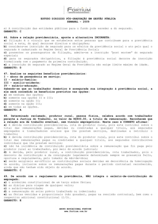 ESTUDO DIRIGIDO PÓS-GRADUAÇÃO EM GESTÃO PÚBLICA
                                        SEMANAL - 2009

e) A contribuição das entidades públicas para o fundo pode exceder a do segurado.
GABARITO: C

46. Sobre a relação previdenciária, aponte a alternativa INCORRETA:
a) filiação é o vínculo que se estabelece entre pessoas que contribuem para a previdência
social e esta, do qual decorrem direitos e obrigações;
b) considera-se inscrição de segurado para os efeitos da previdência social o ato pelo qual o
segurado é cadastrado no Regime Geral de Previdência Social;
c) presentes os pressupostos da filiação, admite-se a inscrição “post mortem” do segurado
especial;
d) para os segurados obrigatórios, a filiação à previdência social decorre da inscrição
formalizada com o pagamento da primeira contribuição.
e) a inscrição do segurado ao Regime Geral da Previdência não exige limite máximo de idade.
GABARITO: D

47. Analise os seguintes benefícios previdenciários:
I - abono de permanência em serviço;
II - salário-família;
III - auxílio-acidente;
IV - salário-educação.
Sabendo-se que ao trabalhador doméstico é assegurada sua integração à previdência social, a
ele será concedido os benefícios previstos nas opções:
a) em nenhuma das opções;
b) somente nas opções II e III;
c) somente na opção II;
d) somente na opção III;
e) em todas as opções.
GABARITO: A

48. Determinado reclamado, produtor rural, pessoa física, celebra acordo com trabalhador
perante a Justiça do Trabalho, no valor de R$800,00, a título de remuneração. Reconhecem que
a relação era de trabalho eventual, sem vínculo empregatício. Neste caso é CORRETO afirmar:
a) é devida contribuição previdenciária, cota do produtor rural, pois este contribui sobre o
total das remunerações pagas, devidas ou creditadas a qualquer título, aos segurados
empregados e trabalhadores avulsos que lhe prestem serviços, destinadas a retribuir o
trabalho;
b) é devida contribuição previdenciária, cota do produtor rural, pois este contribui sobre o
total das remunerações pagas ou creditadas a qualquer título, aos segurados contribuintes
individuais que lhe prestem serviços;
c) não há incidência de contribuição previdenciária sobre a remuneração que foi paga pelo
produtor rural ao trabalhador, por meio do acordo judicial;
d) é devida, pelo produtor rural, a contribuição previdenciária, cota trabalhador, pois o
desconto da contribuição e da consignação legalmente determinado sempre se presumirá feito,
oportuna e regularmente, pelo tomador da mão-de-obra;
e) serão exigíveis ex-officio as contribuições sociais devidas em decorrência da homologação
de acordo, inclusive sobre os remunerações pagas durante o período contratual reconhecido,
ainda que não tenham sido objeto do acordo.
GABARITO: C

49. De acordo com o regulamento da previdência, NÃO integra o salário-de-contribuição do
empregado:
a) o acréscimo constitucional de um terço sobre férias;
b) as diárias para viagem de qualquer valor;
c) o salário-maternidade;
d) a remuneração do aviso prévio trabalhado ou indenizado;
e) as férias vencidas e proporcionais (não gozadas), pagas na rescisão contratual, bem como o
respectivo adicional constitucional (1/3).
GABARITO: E


                                  GRUPO EDUCACIONAL FORTIUM
                                      www.fortium.com.br
 