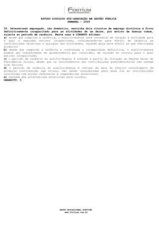 ESTUDO DIRIGIDO PÓS-GRADUAÇÃO EM GESTÃO PÚBLICA
                                        SEMANAL - 2009

50. Determinado empregado, não doméstico, mantinha dois vínculos de emprego distintos e ficou
definitivamente incapacitado para as atividades de um deles, por motivo de doença comum,
sujeita ao período de carência. Neste caso é CORRETO afirmar:
a) desde que cumprida a carência, o auxílio-doença será concedido em relação à atividade para
a qual o segurado estiver incapacitado, considerando-se para efeito de carência as
contribuições relativas a qualquer das atividades, valendo para este efeito as que efetivadas
primeiro;
b) desde que cumprida a carência e constatada a incapacidade definitiva, o auxílio-doença
poderá ser transformado em aposentadoria por invalidez, em relação ao vínculo para o qual
estiver incapacitado;
c) o período de carência do auxílio-doença é contado a partir da filiação ao Regime Geral de
Previdência Social, mesmo que os recolhimentos das contribuições previdenciárias não tenham
sido feitos;
d) o período de carência do auxílio-doença é contado da data do efetivo recolhimento da
primeira contribuição sem atraso, não sendo consideradas para esse fim as contribuições
recolhidas com atraso referentes a competências anteriores;
e) nenhuma das alternativas anteriores está correta.
GABARITO: C




                                  GRUPO EDUCACIONAL FORTIUM
                                      www.fortium.com.br
 