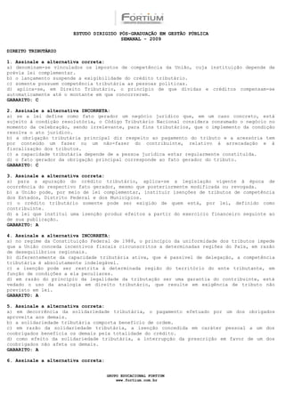 ESTUDO DIRIGIDO PÓS-GRADUAÇÃO EM GESTÃO PÚBLICA
                                        SEMANAL - 2009

DIREITO TRIBUTÁRIO

1. Assinale a alternativa correta:
a) denominam-se vinculados os impostos de competência da União, cuja instituição depende de
prévia lei complementar.
b) o lançamento suspende a exigibilidade do crédito tributário.
c) somente possuem competência tributária as pessoas políticas.
d) aplica-se, em Direito Tributário, o princípio de que dívidas e créditos compensam-se
automaticamente até o montante em que concorrerem.
GABARITO: C

2. Assinale a alternativa INCORRETA:
a) se a lei define como fato gerador um negócio jurídico que, em um caso concreto, está
sujeito à condição resolutória, o Código Tributário Nacional considera consumado o negócio no
momento da celebração, sendo irrelevante, para fins tributários, que o implemento da condição
resolva o ato jurídico.
b) a obrigação tributária principal diz respeito ao pagamento do tributo e a acessória tem
por conteúdo um fazer ou um não-fazer do contribuinte, relativo à arrecadação e à
fiscalização dos tributos.
c) a capacidade tributária depende de a pessoa jurídica estar regularmente constituída.
d) o fato gerador da obrigação principal corresponde ao fato gerador do tributo.
GABARITO: C

3. Assinale a alternativa correta:
a) para a apuração do crédito tributário, aplica-se a legislação vigente à época de
ocorrência do respectivo fato gerador, mesmo que posteriormente modificada ou revogada.
b) a União pode, por meio de lei complementar, instituir isenções de tributos de competência
dos Estados, Distrito Federal e dos Municípios.
c) o crédito tributário somente pode ser exigido de quem está, por lei, definido como
contribuinte.
d) a lei que institui uma isenção produz efeitos a partir do exercício financeiro seguinte ao
de sua publicação.
GABARITO: A

4. Assinale a alternativa INCORRETA:
a) no regime da Constituição Federal de 1988, o princípio da uniformidade dos tributos impede
que a União conceda incentivos fiscais circunscritos a determinadas regiões do País, em razão
de desequilíbrios regionais.
b) diferentemente da capacidade tributária ativa, que é passível de delegação, a competência
tributária é absolutamente indelegável.
c) a isenção pode ser restrita à determinada região do território do ente tributante, em
função de condições a ela peculiares.
d) em razão do princípio da legalidade da tributação ser uma garantia do contribuinte, está
vedado o uso da analogia em direito tributário, que resulte em exigência de tributo não
previsto em lei.
GABARITO: A

5. Assinale a alternativa correta:
a) em decorrência da solidariedade tributária, o pagamento efetuado por um dos obrigados
aproveita aos demais.
b) a solidariedade tributária comporta benefício de ordem.
c) em razão da solidariedade tributária, a isenção concedida em caráter pessoal a um dos
coobrigados beneficia os demais pela totalidade do crédito.
d) como efeito da solidariedade tributária, a interrupção da prescrição em favor de um dos
coobrigados não afeta os demais.
GABARITO: A

6. Assinale a alternativa correta:


                                     GRUPO EDUCACIONAL FORTIUM
                                         www.fortium.com.br
 