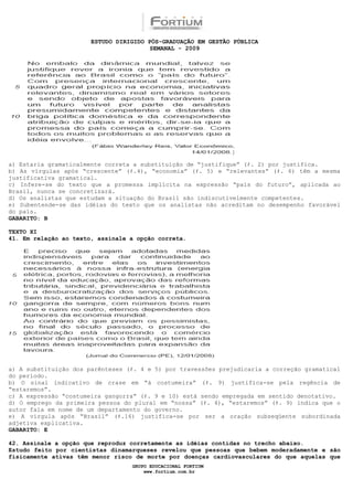 ESTUDO DIRIGIDO PÓS-GRADUAÇÃO EM GESTÃO PÚBLICA
                                        SEMANAL - 2009




a) Estaria gramaticalmente correta a substituição de “justifique” (ℓ. 2) por justifica.
b) As vírgulas após “crescente” (ℓ.4), “economia” (ℓ. 5) e “relevantes” (ℓ. 6) têm a mesma
justificativa gramatical.
c) Infere-se do texto que a promessa implícita na expressão “país do futuro”, aplicada ao
Brasil, nunca se concretizará.
d) Os analistas que estudam a situação do Brasil são indiscutivelmente competentes.
e) Subentende-se das idéias do texto que os analistas não acreditam no desempenho favorável
do país.
GABARITO: B

TEXTO XI
41. Em relação ao texto, assinale a opção correta.




a) A substituição dos parênteses (ℓ. 4 e 5) por travessões prejudicaria a correção gramatical
do período.
b) O sinal indicativo de crase em “à costumeira” (ℓ. 9) justifica-se pela regência de
“estaremos”.
c) A expressão “costumeira gangorra” (ℓ. 9 e 10) está sendo empregada em sentido denotativo.
d) O emprego da primeira pessoa do plural em “nossa” (ℓ. 4), “estaremos” (ℓ. 9) indica que o
autor fala em nome de um departamento do governo.
e) A vírgula após “Brasil” (ℓ.16) justifica-se por ser a oração subseqüente subordinada
adjetiva explicativa.
GABARITO: E

42. Assinale a opção que reproduz corretamente as idéias contidas no trecho abaixo.
Estudo feito por cientistas dinamarqueses revelou que pessoas que bebem moderadamente e são
fisicamente ativas têm menor risco de morte por doenças cardiovasculares do que aquelas que
                                  GRUPO EDUCACIONAL FORTIUM
                                      www.fortium.com.br
 