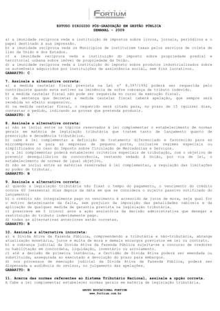 ESTUDO DIRIGIDO PÓS-GRADUAÇÃO EM GESTÃO PÚBLICA
                                        SEMANAL - 2009

a) a imunidade recíproca veda a instituição de impostos sobre livros, jornais, periódicos e o
papel destinado à sua impressão.
b) a imunidade recíproca veda os Municípios de instituírem taxas pelos serviços de coleta de
lixo da União e dos Estados.
c) a imunidade recíproca veda a instituição do imposto sobre propriedade predial e
territorial urbana sobre imóvel de propriedade da União.
d) a imunidade recíproca veda a instituição do imposto sobre produtos industrializados sobre
os automóveis adquiridos por instituições de assistência social, sem fins lucrativos.
GABARITO: C

7. Assinale a alternativa correta:
a) a medida cautelar fiscal prevista na Lei nº 8.397/1992 poderá ser requerida pelo
contribuinte quando este estiver na iminência de sofre cobrança de tributo indevido.
b) a medida cautelar fiscal não pode ser requerida no curso da execução fiscal.
c) da sentença que decretar a medida cautelar fiscal caberá apelação, que sempre será
recebida no efeito suspensivo.
d) na medida cautelar fiscal, o requerido será citado para, no prazo de 15 (quinze) dias,
contestar o pedido, indicando as provas que pretenda produzir.
GABARITO: D

8. Assinale a alternativa correta:
a) não se inclui entre os tópicos reservados à lei complementar o estabelecimento de normas
gerais em matéria de legislação tributária que tratem tanto de lançamento quanto de
prescrição e decadência tributários.
b) cabe à lei complementar a definição de tratamento diferenciado e favorecido para as
microempresas e para as empresas de pequeno porte, inclusive regimes especiais ou
simplificados no caso do Imposto sobre Circulação de Mercadorias e Serviços.
c) a lei complementar poderá estabelecer critérios especiais de tributação, com o objetivo de
prevenir desequilíbrios da concorrência, restando vedado à União, por via de lei, o
estabelecimento de normas de igual objetivo.
d) não se inclui entre as matérias reservadas à lei complementar, a regulação das limitações
ao poder de tributar.
GABARITO: B

9. Assinale a alternativa correta:
a) quando a legislação tributária não fixar o tempo do pagamento, o vencimento do crédito
ocorre 60 (sessenta) dias depois da data em que se considera o sujeito passivo notificado do
lançamento;
b) o crédito não integralmente pago no vencimento é acrescido de juros de mora, seja qual for
o motivo determinante da falta, sem prejuízo da imposição das penalidades cabíveis e da
aplicação de qualquer medida de garantia prevista na legislação tributária.
c) prescreve em 5 (cinco) anos a ação anulatória da decisão administrativa que denegar a
restituição do tributo indevidamente pago.
d) todas as alternativas anteriores estão corretas.
GABARITO: B

10. Assinale a alternativa incorreta:
a) a Dívida Ativa da Fazenda Pública, compreendendo a tributária e não-tributária, abrange
atualização monetária, juros e multa de mora e demais encargos previstos em lei ou contrato.
b) a cobrança judicial da Dívida Ativa da Fazenda Pública sujeita-se a concurso de credores
ou habilitação em concordata, liquidação, inventário ou arrolamento.
c) até a decisão de primeira instância, a Certidão de Divida Ativa poderá ser emendada ou
substituída, assegurada ao executado a devolução do prazo para embargos.
d) nos processos de execução judicial da Dívida Ativa da Fazenda Pública, poderá ser
dispensada a audiência do revisor, no julgamento das apelações.
GABARITO: B

11. Acerca das normas referentes ao Sistema Tributário Nacional, assinale a opção correta.
A Cabe a lei complementar estabelecer normas gerais em matéria de legislação tributária.

                                  GRUPO EDUCACIONAL FORTIUM
                                      www.fortium.com.br
 