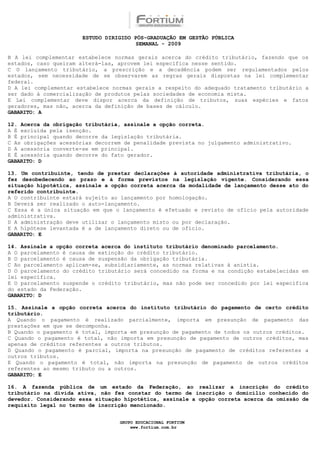 ESTUDO DIRIGIDO PÓS-GRADUAÇÃO EM GESTÃO PÚBLICA
                                        SEMANAL - 2009

B A lei complementar estabelece normas gerais acerca do crédito tributário, fazendo que os
estados, caso queiram alterá-las, aprovem lei específica nesse sentido.
C O lançamento tributário, a prescrição e a decadência podem ser regulamentados pelos
estados, sem necessidade de se observarem as regras gerais dispostas na lei complementar
federal.
D A lei complementar estabelece normas gerais a respeito do adequado tratamento tributário a
ser dado à comercialização de produtos pelas sociedades de economia mista.
E Lei complementar deve dispor acerca da definição de tributos, suas espécies e fatos
geradores, mas não, acerca da definição de bases de cálculo.
GABARITO: A

12. Acerca da obrigação tributária, assinale a opção correta.
A É excluída pela isenção.
B É principal quando decorre da legislação tributária.
C As obrigações acessórias decorrem de penalidade prevista no julgamento administrativo.
D A acessória converte-se em principal.
E É acessória quando decorre do fato gerador.
GABARITO: D

13. Um contribuinte, tendo de prestar declarações à autoridade administrativa tributária, o
fez desobedecendo ao prazo e à forma previstos na legislação vigente. Considerando essa
situação hipotética, assinale a opção correta acerca da modalidade de lançamento desse ato do
referido contribuinte.
A O contribuinte estará sujeito ao lançamento por homologação.
B Deverá ser realizado o auto-lançamento.
C Essa é a única situação em que o lançamento é efetuado e revisto de ofício pela autoridade
administrativa.
D A administração deve utilizar o lançamento misto ou por declaração.
E A hipótese levantada é a de lançamento direto ou de ofício.
GABARITO: E

14. Assinale a opção correta acerca do instituto tributário denominado parcelamento.
A O parcelamento é causa de extinção do crédito tributário.
B O parcelamento é causa de suspensão da obrigação tributária.
C Ao parcelamento aplicam-se, subsidiariamente, as normas relativas à anistia.
D O parcelamento do crédito tributário será concedido na forma e na condição estabelecidas em
lei específica.
E O parcelamento suspende o crédito tributário, mas não pode ser concedido por lei específica
do estado da Federação.
GABARITO: D

15. Assinale a opção correta acerca do instituto tributário do pagamento de certo crédito
tributário.
A Quando o pagamento é realizado parcialmente, importa em presunção de pagamento das
prestações em que se decomponha.
B Quando o pagamento é total, importa em presunção de pagamento de todos os outros créditos.
C Quando o pagamento é total, não importa em presunção de pagamento de outros créditos, mas
apenas de créditos referentes a outros tributos.
D Quando o pagamento é parcial, importa na presunção de pagamento de créditos referentes a
outros tributos.
E Quando o pagamento é total, não importa na presunção de pagamento de outros créditos
referentes ao mesmo tributo ou a outros.
GABARITO: E

16. A fazenda pública de um estado da Federação, ao realizar a inscrição do crédito
tributário na dívida ativa, não fez constar do termo de inscrição o domicílio conhecido do
devedor. Considerando essa situação hipotética, assinale a opção correta acerca da omissão de
requisito legal no termo de inscrição mencionado.


                                  GRUPO EDUCACIONAL FORTIUM
                                      www.fortium.com.br
 