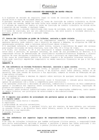 ESTUDO DIRIGIDO PÓS-GRADUAÇÃO EM GESTÃO PÚBLICA
                                        SEMANAL - 2009

A A hipótese de omissão de requisito legal no termo de inscrição de crédito tributário na
dívida ativa é causa de nulidade absoluta.
B Qualquer omissão de requisito legal no termo de inscrição de crédito tributário na dívida
ativa pode ser sanada, desde que essa falha seja sanada até a decisão de primeira instância.
C A omissão de requisitos legais no termo de inscrição de crédito tributário na dívida ativa
é passível de ser sanada, a qualquer tempo.
D Considerando-se a omissão identificada como causa de nulidade, esta não poderá ser sanada.
E O termo de inscrição, por ser ato administrativo, não está sujeito a nulidade absoluta e,
portanto, poderá ser alterado a qualquer tempo.
GABARITO: B

17. Acerca das limitações ao poder de tributar, assinale a opção correta.
A Nos termos e limites fixados em lei complementar federal, o Poder Executivo estadual,
mediante decreto, pode reduzir, com o objetivo de regular a demanda, as alíquotas de ICMS de
determinados produtos, dada a natureza extra-fiscal desse tributo.
B A imunidade referente a impostos sobre livros, jornais e periódicos de papel não alcança
publicações veiculadas em meios digitais, tais como DVD, CD e fitas de vídeo.
C À União, aos estados, ao DF e aos municípios é vedado estabelecer diferença tributária
entre bens e serviços, de qualquer natureza, em razão de sua procedência ou destino. D A
comprovação eficaz da demonstração de insuficiência econômico-financeira dispensa o sujeito
passivo de suas obrigações tributárias, haja vista o princípio da capacidade contributiva.
E Nos casos de investimento público de caráter urgente e de relevante interesse nacional, a
União pode instituir empréstimo compulsório no mesmo exercício financeiro em que a lei seja
publicada.
GABARITO: B

18. Com referência ao Sistema Tributário Nacional, assinale a opção correta.
A O imposto sobre transmissão inter vivos, a qualquer título, por ato oneroso, de bens
imóveis, por natureza ou acessão física, e de direitos reais sobre imóveis, exceto os de
garantia, bem como cessão de direitos a sua aquisição, compete ao estado da Federação em que
o bem esteja situado.
B As alíquotas mínimas e máximas do imposto sobre serviços de qualquer natureza são fixadas
por lei ordinária.
C O imposto sobre propriedade territorial rural é fiscalizado e cobrado pelos municípios,
apesar de permanecer com a União a competência para instituí-lo.
D As operações relativas a derivados de petróleo, combustíveis e minerais do País submetem-se
apenas à incidência dos impostos sobre circulação de mercadorias e serviços, importação de
produtos estrangeiros e exportação.
E O imposto sobre produtos industrializados relativo às exportações submete-se, tanto quanto
os demais tributos, aos princípios da seletividade e não-cumulatividade.
GABARITO: D

19. O imposto cujo produto da arrecadação não pertence apenas ao ente que o tenha instituído
é o imposto sobre
A transmissão causa mortis e doações.
B importação.
C propriedade de veículos automotores.
D transmissão inter vivos, a qualquer título, por ato oneroso, de bens imóveis, por natureza
ou acessão física, e de direitos reais sobre imóveis, exceto os de garantia, bem como cessão
de direitos a sua aquisição.
E grandes fortunas.
GABARITO: C

20. Com referência aos aspectos legais da responsabilidade tributária, assinale a opção
correta.
A No caso de infrações tributárias que também configurem ilícitos penais, a responsabilidade
pela multa eventualmente aplicada é pessoal e pertence à pessoa que tenha praticado o ato
ilícito, respondendo, solidariamente, a pessoa jurídica pelo valor a ser pago.


                                  GRUPO EDUCACIONAL FORTIUM
                                      www.fortium.com.br
 