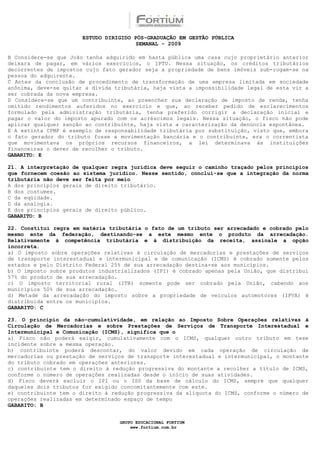 ESTUDO DIRIGIDO PÓS-GRADUAÇÃO EM GESTÃO PÚBLICA
                                        SEMANAL - 2009

B Considere-se que João tenha adquirido em hasta pública uma casa cujo proprietário anterior
deixara de pagar, em vários exercícios, o IPTU. Nessa situação, os créditos tributários
decorrentes de impostos cujo fato gerador seja a propriedade de bens imóveis sub-rogam-se na
pessoa do adquirente.
C Antes da conclusão de procedimento de transformação de uma empresa limitada em sociedade
anônima, deve-se quitar a dívida tributária, haja vista a impossibilidade legal de esta vir a
ser cobrada da nova empresa.
D Considere-se que um contribuinte, ao preencher sua declaração de imposto de renda, tenha
omitido rendimentos auferidos no exercício e que, ao receber pedido de esclarecimentos
formulado pela administração tributária, tenha preferido corrigir a declaração inicial e
pagar o valor do imposto apurado com os acréscimos legais. Nessa situação, o fisco não pode
aplicar qualquer sanção ao contribuinte, haja vista a caracterização da denúncia espontânea.
E A extinta CPMF é exemplo de responsabilidade tributária por substituição, visto que, embora
o fato gerador do tributo fosse a movimentação bancária e o contribuinte, era o correntista
que movimentava os próprios recursos financeiros, a lei determinava às instituições
financeiras o dever de recolher o tributo.
GABARITO: E

21. A interpretação de qualquer regra jurídica deve seguir o caminho traçado pelos princípios
que fornecem coesão ao sistema jurídico. Nesse sentido, conclui-se que a integração da norma
tributária não deve ser feita por meio
A dos princípios gerais de direito tributário.
B dos costumes.
C da eqüidade.
D da analogia.
E dos princípios gerais de direito público.
GABARITO: B

22. Constitui regra em matéria tributária o fato de um tributo ser arrecadado e cobrado pelo
mesmo ente da federação, destinando-se a este mesmo ente o produto da arrecadação.
Relativamente à competência tributária e à distribuição da receita, assinale a opção
incorreta.
a) O imposto sobre operações relativas à circulação de mercadorias e prestações de serviços
de transporte interestadual e intermunicipal e de comunicação (ICMS) é cobrado somente pelos
estados e pelo Distrito Federal 25% de sua arrecadação destina-se aos municípios.
b) O imposto sobre produtos industrializados (IPI) é cobrado apenas pela União, que distribui
57% do produto de sua arrecadação.
c) O imposto territorial rural (ITR) somente pode ser cobrado pela União, cabendo aos
municípios 50% de sua arrecadação.
d) Metade da arrecadação do imposto sobre a propriedade de veículos automotores (IPVA) é
distribuída entre os municípios.
GABARITO: C

23. O princípio da não-cumulatividade, em relação ao Imposto Sobre Operações relativas à
Circulação de Mercadorias e sobre Prestações de Serviços de Transporte Interestadual e
Intermunicipal e Comunicação (ICMS), significa que o
a) Fisco não poderá exigir, cumulativamente com o ICMS, qualquer outro tributo em tese
incidente sobre a mesma operação.
b) contribuinte poderá descontar, do valor devido em cada operação de circulação de
mercadorias ou prestação de serviços de transporte interestadual e intermunicipal, o montante
do tributo cobrado em operações anteriores.
c) contribuinte tem o direito à redução progressiva do montante a recolher a título de ICMS,
conforme o número de operações realizadas desde o início de suas atividades.
d) Fisco deverá excluir o IPI ou o ISS da base de cálculo do ICMS, sempre que qualquer
daqueles dois tributos for exigido concomitantemente com este.
e) contribuinte tem o direito à redução progressiva da alíquota do ICMS, conforme o número de
operações realizadas em determinado espaço de tempo
GABARITO: B


                                  GRUPO EDUCACIONAL FORTIUM
                                      www.fortium.com.br
 