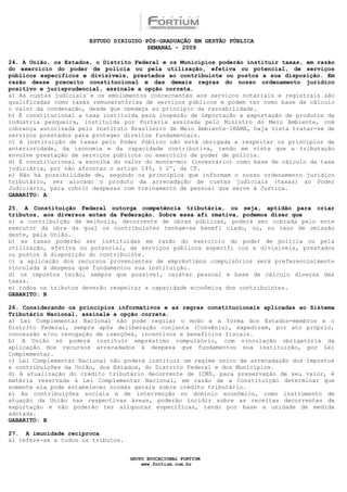 ESTUDO DIRIGIDO PÓS-GRADUAÇÃO EM GESTÃO PÚBLICA
                                        SEMANAL - 2009

24. A União, os Estados, o Distrito Federal e os Municípios poderão instituir taxas, em razão
do exercício do poder de polícia ou pela utilização, efetiva ou potencial, de serviços
públicos específicos e divisíveis, prestados ao contribuinte ou postos a sua disposição. Em
razão desse preceito constitucional e das demais regras do nosso ordenamento jurídico
positivo e jurisprudencial, assinale a opção correta.
a) As custas judiciais e os emolumentos concernentes aos serviços notariais e registrais são
qualificadas como taxas remuneratórias de serviços públicos e podem ter como base de cálculo
o valor da condenação, desde que obedeça ao princípio da razoabilidade.
b) É constitucional a taxa instituída para inspeção de importação e exportação de produtos da
indústria pesqueira, instituída por Portaria assinada pelo Ministro do Meio Ambiente, com
cobrança autorizada pelo Instituto Brasileiro de Meio Ambiente–IBAMA, haja vista tratar-se de
serviços prestados para proteger direitos fundamentais.
c) A instituição de taxas pelo Poder Público não está obrigada a respeitar os princípios da
anterioridade, da isonomia e da capacidade contributiva, tendo em vista que a tributação
envolve prestação de serviços públicos ou exercício de poder de polícia.
d) É constitucional a escolha do valor do monte-mor (inventário) como base de cálculo da taxa
judiciária, por não afrontar o artigo 145, § 2º, da CF.
e) Não há possibilidade de, segundo os princípios que informam o nosso ordenamento jurídico
tributário, ser alocado o produto da arrecadação de custas judiciais (taxas) ao Poder
Judiciário, para cobrir despesas com treinamento de pessoal que serve à Justiça.
GABARITO: A

25. A Constituição Federal outorga competência tributária, ou seja, aptidão para criar
tributos, aos diversos entes da Federação. Sobre essa afi rmativa, podemos dizer que
a) a contribuição de melhoria, decorrente de obras públicas, poderá ser cobrada pelo ente
executor da obra da qual os contribuintes tenham-se benefi ciado, ou, no caso de omissão
deste, pela União.
b) as taxas poderão ser instituídas em razão do exercício do poder de polícia ou pela
utilização, efetiva ou potencial, de serviços públicos específi cos e divisíveis, prestados
ou postos à disposição do contribuinte.
c) a aplicação dos recursos provenientes de empréstimos compulsórios será preferencialmente
vinculada à despesa que fundamentou sua instituição.
d) os impostos terão, sempre que possível, caráter pessoal e base de cálculo diversa das
taxas.
e) todos os tributos deverão respeitar a capacidade econômica dos contribuintes.
GABARITO: B

26. Considerando os princípios informativos e as regras constitucionais aplicadas ao Sistema
Tributário Nacional, assinale a opção correta.
a) Lei Complementar Nacional não pode regular o modo e a forma dos Estados-membros e o
Distrito Federal, sempre após deliberação conjunta (Convênio), expedirem, por ato próprio,
concessão e/ou revogação de isenções, incentivos e benefícios fiscais.
b) A União só poderá instituir empréstimo compulsório, com vinculação obrigatória da
aplicação dos recursos arrecadados à despesa que fundamentou sua instituição, por Lei
Complementar.
c) Lei Complementar Nacional não poderá instituir um regime único de arrecadação dos impostos
e contribuições da União, dos Estados, do Distrito Federal e dos Municípios.
d) A atualização do crédito tributário decorrente de ICMS, para preservação de seu valor, é
matéria reservada à Lei Complementar Nacional, em razão de a Constituição determinar que
somente ela pode estabelecer normas gerais sobre crédito tributário.
e) As contribuições sociais e de intervenção no domínio econômico, como instrumento de
atuação da União nas respectivas áreas, poderão incidir sobre as receitas decorrentes de
exportação e não poderão ter alíquotas específicas, tendo por base a unidade de medida
adotada.
GABARITO: B

27. A imunidade recíproca
a) refere-se a todos os tributos.


                                    GRUPO EDUCACIONAL FORTIUM
                                        www.fortium.com.br
 