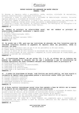 ESTUDO DIRIGIDO PÓS-GRADUAÇÃO EM GESTÃO PÚBLICA
                                       SEMANAL - 2009

b) abrange os impostos sobre o patrimônio, renda, serviço, circulação de mercadorias,
produtos industrializados e operações financeiras.
c) refere-se a todos os entes políticos e entidades da Administração indireta, inclusive
empresas públicas e sociedades de economia mista.
d) aplica-se também ao patrimônio, à renda e aos serviços relacionados com exploração de
atividades econômicas regidas pelas normas aplicáveis a empreendimentos privados.
e) refere-se à União, aos Estados, ao Distrito Federal, aos Municípios, às autarquias e às
fundações instituídas e mantidas pelo Poder Público.
GABARITO: E

28. Obedece ao princípio da anterioridade anual,              mas   não   obedece   ao   princípio   da
anterioridade nonagesimal (noventena) o imposto sobre
a) a renda (IR).
b) produtos industrializados (IPI).
c) importação (II).
d) serviço de qualquer natureza (ISS).
e) exportação (IE).
GABARITO: A

29. De acordo com o CTN, para que uma instituição de educação sem fins lucrativos goze da
imunidade tributária relativa ao pagamento de impostos sobre seu patrimônio, renda ou
serviços, ela deve
a) abster-se de distribuir mais do que 5% de seu patrimônio ou de suas rendas.
b) nomear apenas diretores brasileiros.
c) aplicar ao menos 50% de seus recursos na manutenção dos seus objetivos institucionais.
d) manter escrituração de suas receitas e despesas em livros revestidos de formalidades que
assegurem a exatidão das informações.
GABARITO: D

30.   A Constituição Federal, em seu artigo 150, I e II, ao afirmar que os tributos não
poderão ser aumentados ou exigidos sem lei que o estabeleça e que os contribuintes em
situação equivalente não terão tratamento desigual está dispondo sobre os princípios da
a) anterioridade e da isonomia.
b) capacidade contributiva e da anterioridade.
c) legalidade e da isonomia.
d) legalidade e da anterioridade.
e) legalidade e da capacidade contributiva.
GABARITO: C

31. O prédio de propriedade do Estado, onde funciona uma escola pública, não está sujeito à
incidência do Imposto sobre propriedade predial e territorial urbana (IPTU) por força da
a) estrita legalidade tributária
b) isenção tributária subjetiva.
c) isenção tributária objetiva.
d) capacidade econômica do contribuinte.
e) imunidade tributária recíproca.
GABARITO: E

32. A União institui contribuição social cujos fato gerador e base de cálculo são os mesmos
de um imposto de sua competência. Considera-se essa contribuição
a) constitucional, por não haver vedações constitucionais quanto à utilização de mesmos fato
gerador e base de cálculo, em se tratando de contribuições sociais e impostos.
b) inconstitucional, por incidir sobre o mesmo fato gerador de um imposto.
c) inconstitucional, por ser calculada sobre a mesma base imponível de um imposto.
d) inconstitucional, por representar bitributação.
e) constitucional, em razão de a União Federal ser competente para a instituição de
contribuições com fato gerador e base de cálculos idênticos aos dos impostos federais,
estaduais e municipais.
GABARITO: A

                                  GRUPO EDUCACIONAL FORTIUM
                                      www.fortium.com.br
 