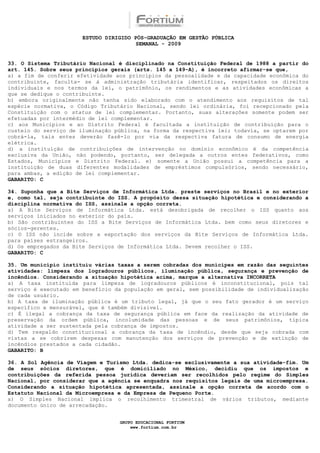 ESTUDO DIRIGIDO PÓS-GRADUAÇÃO EM GESTÃO PÚBLICA
                                        SEMANAL - 2009


33. O Sistema Tributário Nacional é disciplinado na Constituição Federal de 1988 a partir do
art. 145. Sobre seus princípios gerais (arts. 145 a 149-A), é incorreto afirmar-se que,
a) a fim de conferir efetividade aos princípios da pessoalidade e da capacidade econômica do
contribuinte, faculta- se à administração tributária identificar, respeitados os direitos
individuais e nos termos da lei, o patrimônio, os rendimentos e as atividades econômicas a
que se dedique o contribuinte.
b) embora originalmente não tenha sido elaborado com o atendimento aos requisitos de tal
espécie normativa, o Código Tributário Nacional, sendo lei ordinária, foi recepcionado pela
Constituição com o status de lei complementar. Portanto, suas alterações somente podem ser
efetuadas por intermédio de lei complementar.
c) aos Municípios e ao Distrito Federal é facultada a instituição de contribuição para o
custeio do serviço de iluminação pública, na forma da respectiva lei; todavia, se optarem por
cobrá-la, tais entes deverão fazê-lo por via da respectiva fatura de consumo de energia
elétrica.
d) a instituição de contribuições de intervenção no domínio econômico é da competência
exclusiva da União, não podendo, portanto, ser delegada a outros entes federativos, como
Estados, Municípios e Distrito Federal. e) somente a União possui a competência para a
instituição de duas diferentes modalidades de empréstimos compulsórios, sendo necessário,
para ambas, a edição de lei complementar.
GABARITO: C

34. Suponha que a Bite Serviços de Informática Ltda. preste serviços no Brasil e no exterior
e, como tal, seja contribuinte do ISS. A propósito dessa situação hipotética e considerando a
disciplina normativa do ISS, assinale a opção correta.
a) A Bite Serviços de Informática Ltda. está desobrigada de recolher o ISS quanto aos
serviços iniciados no exterior do país.
b) São contribuintes do ISS a Bite Serviços de Informática Ltda. bem como seus diretores e
sócios-gerentes.
c) O ISS não incide sobre a exportação dos serviços da Bite Serviços de Informática Ltda.
para países estrangeiros.
d) Os empregados da Bite Serviços de Informática Ltda. Devem recolher o ISS.
GABARITO: C

35. Um município instituiu várias taxas a serem cobradas dos munícipes em razão das seguintes
atividades: limpeza dos logradouros públicos, iluminação pública, segurança e prevenção de
incêndios. Considerando a situação hipotética acima, marque a alternativa INCORRETA
a) A taxa instituída para limpeza de logradouros públicos é inconstitucional, pois tal
serviço é executado em benefício da população em geral, sem possibilidade de individualização
de cada usuário.
b) A taxa de iluminação pública é um tributo legal, já que o seu fato gerador é um serviço
específico e mensurável, que é também divisível.
c) É ilegal a cobrança da taxa de segurança pública em face da realização da atividade de
preservação da ordem pública, incolumidade das pessoas e de seus patrimônios, típica
atividade a ser sustentada pela cobrança de impostos.
d) Tem respaldo constitucional a cobrança da taxa de incêndio, desde que seja cobrada com
vistas a se cobrirem despesas com manutenção dos serviços de prevenção e de extinção de
incêndios prestados a cada cidadão.
GABARITO: B

36. A Sol Agência de Viagem e Turismo Ltda. dedica-se exclusivamente a sua atividade-fim. Um
de seus sócios diretores, que é domiciliado no México, decidiu que os impostos e
contribuições da referida pessoa jurídica deveriam ser recolhidos pelo regime do Simples
Nacional, por considerar que a agência se enquadra nos requisitos legais de uma microempresa.
Considerando a situação hipotética apresentada, assinale a opção correta de acordo com o
Estatuto Nacional da Microempresa e da Empresa de Pequeno Porte.
a) O Simples Nacional implica o recolhimento trimestral de vários tributos, mediante
documento único de arrecadação.


                                  GRUPO EDUCACIONAL FORTIUM
                                      www.fortium.com.br
 