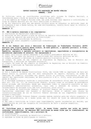 ESTUDO DIRIGIDO PÓS-GRADUAÇÃO EM GESTÃO PÚBLICA
                                        SEMANAL - 2009

b) Inclui-se, entre as contribuições recolhidas pelo sistema do Simples Nacional, a
contribuição para o Fundo de Garantia do Tempo de Serviço (FGTS).
c) A Sol Agência de Viagem e Turismo Ltda. não pode recolher seus impostos e contribuições na
forma do Simples Nacional por ter sócio domiciliado no exterior.
d) Um dos requisitos para que uma pessoa jurídica possa se enquadrar na definição legal de
microempresa é que a mesma aufira, em cada ano-calendário, receita bruta igual ou inferior a
R$ 240.000,00.
GABARITO: D

37. NÃO é matéria reservada à lei complementar:
a) instituição de empréstimos compulsórios.
b) definição de fato gerador e base de cálculo de impostos discriminados na Constituição.
c) criação de impostos não previstos na Constituição.
d) instituição de contribuição de melhoria.
e) disposição sobre lançamento e prescrição tributários.
GABARITO: D

38. A lei federal que criou o Adicional de Indenização ao Trabalhador Portuário (AITP)
enunciou como sujeito passivo desse tributo, de modo genérico, o operador portuário. A União,
por meio de decreto do Presidente da
República, equiparou a operador portuário os importadores, exportadores e consignatários de
mercadorias importadas do exterior. Tal equiparação é
a) legal, pois ocorreu apenas adequação a um conceito previamente definido em lei.
b) legal, de vez caber aos decretos a especificação dos conceitos definidos em lei.
c) ilegal, porquanto a definição de sujeitos passivos é privativa de lei.
d) ilegal, em razão de não competir ao Presidente da República, mas ao Ministro dos
Transportes, a definição de "operador portuário".
e) ilegal, em razão de não competir ao Presidente da República, mas ao Ministro do Comércio
Exterior, a definição de "operador portuário".
GABARITO: C

39. Assinale a opção correta.
a) Até a vigência da Emenda Constitucional 33/01, não incide ICMS na importação de bens por
pessoa física ou jurídica que não seja contribuinte do imposto. Portanto, as ações de
repetição de indébito, ajuizadas por pessoa física ou jurídica, contribuinte ou não do
imposto das importações realizadas, em data posterior à EC n. 33/01, estão prejudicadas por
perda do objeto.
b) A imunidade tributária conferida a instituições de assistência social sem fins lucrativos
pelo art. 150, VI, ‘c’, da Constituição Federal, alcança todas as entidades de previdência
social privada, sem distinção, desde que observados todos os requisitos previstos em lei,
procedimentos administrativos acessórios, tais como a obtenção de alvará, licença,
reconhecimento de entidade civil sem fins lucrativos, entre outros.
c) Nos termos da Constituição Federal, ao Distrito Federal são atribuídas as competências
legislativas reservadas aos Estados e Municípios. Então é cabível ação direta de
inconstitucionalidade de lei do Distrito Federal derivada da sua competência legislativa
estadual e municipal.
d) Compete ao Supremo Tribunal Federal conceder medida cautelar para dar efeito suspensivo a
recurso extraordinário, se o mesmo ainda não foi objeto de juízo de admissibilidade na
origem.
e) Não cabe a restituição do tributo pago indevidamente, quando reconhecido por decisão, que
o contribuinte de jure não recuperou do contribuinte de facto o quantum respectivo.
GABARITO: A

40. Contribuem para a seguridade social, da mesma forma, aqueles que estão em iguais
condições contributivas. As empresas NÃO contribuem da mesma forma que os trabalhadores, em
conformidade, especificamente, com o princípio da
a) universalidade.
b) seletividade na prestação de benefícios e serviços.
c) eqüidade na forma de participação no custeio.

                                  GRUPO EDUCACIONAL FORTIUM
                                      www.fortium.com.br
 