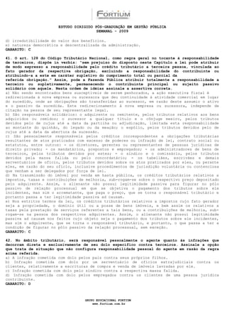 ESTUDO DIRIGIDO PÓS-GRADUAÇÃO EM GESTÃO PÚBLICA
                                        SEMANAL - 2009

d) irredutibilidade do valor dos benefícios.
e) natureza democrática e descentralizada da administração.
GABARITO: C

41. O art. 128 do Código Tributário Nacional, como regra geral no tocante à responsabilidade
de terceiros, dispõe in verbis: “sem prejuízo do disposto neste Capítulo a lei pode atribuir
de modo expresso a responsabilidade pelo crédito tributário a terceira pessoa, vinculada ao
fato gerador da respectiva obrigação, excluindo a responsabilidade do contribuinte ou
atribuindo-a a este em caráter supletivo do cumprimento total ou parcial da
referida obrigação.” Assim, pode a Fazenda Pública atribuir totalmente a responsabilidade a
terceiro ou supletivamente, permanecendo o contribuinte principal ou sujeito passivo
solidário com aquele. Nesta ordem de idéias assinale a assertiva correta.
a) Não sendo encontrados bens susceptíveis de serem penhorados, a ação executiva fiscal é
redirecionada à nova empresa ou sucessora que deu continuidade à atividade comercial em lugar
do sucedido, onde as obrigações são transferidas ao sucessor, em razão deste assumir o ativo
e o passivo da sucedida. Este redirecionamento à nova empresa ou sucessora, independe de
citação na pessoa de seu representante legal.
b) São responsáveis solidários: o adquirente ou remitente, pelos tributos relativos aos bens
adquiridos ou remidos; o sucessor a qualquer título e o cônjuge meeiro, pelos tributos
devidos pelo de cujus até a data da partilha ou adjudicação, limitada esta responsabilidade
ao montante do quinhão, do legado ou da meação; o espólio, pelos tributos devidos pelo de
cujus até a data da abertura da sucessão.
c) São pessoalmente responsáveis pelos créditos correspondentes a obrigações tributárias
resultantes de atos praticados com excesso de poderes ou infração de lei, contrato social ou
estatutos, entre outros: - os diretores, gerentes ou representantes de pessoas jurídicas de
direito privado; - os mandatários, prepostos e empregados; - os administradores de bens de
terceiros, pelos tributos devidos por estes; - o síndico e o comissário, pelos tributos
devidos pela massa falida ou pelo concordatário; - os tabeliães, escrivães e demais
serventuários de ofício, pelos tributos devidos sobre os atos praticados por eles, ou perante
eles, em razão do seu ofício, inclusive procedimentos de jurisdição voluntária ou contenciosa
que venham a ser delegados por força de lei.
d) Na transmissão do imóvel por venda em hasta pública, os créditos tributários relativos a
impostos, taxas e contribuições de melhoria, sub-rogam-se sobre o respectivo preço depositado
pelo adquirente. Assim, o alienante não possui legitimidade passiva para figurar no pólo
passivo de relação processual em que se objetiva o pagamento dos tributos sobre ele
incidentes, mas sim o arrematante, que paga o preço, que se torna o responsável tributário e
portanto passa a ter legitimidade passiva ad causam.
e) Nos estritos termos da lei, os créditos tributários relativos a impostos cujo fato gerador
seja a propriedade, o domínio útil ou a posse de bens imóveis, e bem assim os relativos a
taxas pela prestação de serviços referentes a tais bens, ou a contribuições de melhoria, sub-
rogam-se na pessoa dos respectivos adquirentes. Assim, o alienante não possui legitimidade
passiva ad causam nos feitos cujo objeto seja o pagamento dos tributos sobre ele incidentes,
mas sim o adquirente, que se torna o responsável tributário, e portanto, o que passa a ter a
condição de figurar no pólo passivo da relação processual, sem exceção.
GABARITO: C

42. No âmbito tributário, será responsável pessoalmente o agente quanto às infrações que
decorram direta e exclusivamente de seu dolo específico contra terceiros. Assinale a opção
que trata de situação que não configura responsabilidade pessoal do agente em razão da regra
acima referida.
a) A infração cometida com dolo pelos pais contra seus próprios filhos.
b) Infração cometida com dolo por um serventuário de ofícios extrajudiciais contra os
clientes, relativamente a escrituras de compra e venda de imóveis lavradas por ele.
c) Infração cometida com dolo pelo síndico contra a respectiva massa falida.
d) Infração cometida com dolo pelos empregados contra os clientes de uma pessoa jurídica
contribuinte.
GABARITO: D



                                  GRUPO EDUCACIONAL FORTIUM
                                      www.fortium.com.br
 