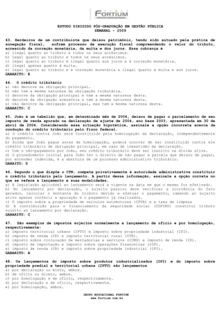 ESTUDO DIRIGIDO PÓS-GRADUAÇÃO EM GESTÃO PÚBLICA
                                        SEMANAL - 2009

43. Herdeiros de um contribuinte que deixou patrimônio, tendo sido autuado pela prática de
sonegação fiscal,    sofrem processo de execução fiscal compreendendo o valor do tributo,
acrescido da correção monetária, da multa e dos juros. Essa cobrança é
a) ilegal quanto ao tributo e todos os seus acréscimos.
b) legal quanto ao tributo e todos os seus acréscimos.
c) legal quanto ao tributo e ilegal quanto aos juros e à correção monetária.
d) ilegal apenas quanto à multa.
e) legal quanto ao tributo e à correção monetária e ilegal quanto à multa e aos juros.
GABARITO: E

44. O crédito tributário
a) não decorre da obrigação principal.
b) não tem a mesma natureza da obrigação tributária.
c) decorre da obrigação principal e tem a mesma natureza desta.
d) decorre da obrigação acessória e tem a mesma natureza desta.
e) não decorre da obrigação principal, mas tem a mesma natureza desta.
GABARITO: C

45. João é um tabelião que, em determinado mês de 2004, deixou de pagar o parcelamento de seu
imposto de renda apurado na declaração de ajuste de 2004, ano base 2003, apresentada em 30 de
abril de 2004. Considerando essa situação hipotética, assinale a opção incorreta acerca da
condução do crédito tributário pelo fisco federal.
a) O crédito contra João será constituído pela homologação da declaração, independentemente
do pagamento.
b) Ainda que João pague antes da homologação, poderá ocorrer de ser constituído contra ele
crédito tributário de obrigação principal, em caso de inexatidão da declaração.
c) Com o não-pagamento por João, seu crédito tributário deve ser inscrito na dívida ativa.
d) O procedimento inicial para João ter o direito de não pagar a parcela que deixou de pagar,
por entender indevida, é a abertura de um processo administrativo tributário.
GABAITO: D

46. Segundo o que dispõe o CTN, compete privativamente à autoridade administrativa constituir
o crédito tributário pelo lançamento. A partir dessa informação, assinale a opção correta no
que se refere a lançamento e suas modalidades.
a) A legislação aplicável ao lançamento será a vigente na data em que o mesmo for efetivado.
b) No lançamento por declaração, o sujeito passivo deve verificar a ocorrência do fato
gerador, calcular o montante do tributo devido e efetuar o pagamento, cabendo ao sujeito
ativo apenas conferir a apuração e o pagamento já realizados.
c) O imposto sobre a propriedade de veículos automotores (IPVA) e a taxa de limpeza
d) A contribuição para o financiamento da seguridade social (COFINS) constitui tributo
sujeito ao lançamento por declaração.
GABARITO: C

47. São exemplos de impostos sujeitos normalmente a lançamento de ofício e por homologação,
respectivamente:
a) imposto territorial urbano (IPTU) e imposto sobre propriedade industrial (IPI).
b) imposto de renda (IR) e imposto territorial rural (ITR).
c) imposto sobre circulação de mercadorias e serviços (ICMS) e imposto de renda (IR).
d) imposto de importação e imposto sobre operações financeiras (IOF).
e) imposto de renda (IR) e imposto sobre propriedade industrial (IPI).
GABARITO: A

48. Os lançamentos do imposto sobre produtos industrializados (IPI) e do imposto sobre
propriedade predial e territorial urbana (IPTU) são lançamentos
a) por declaração ou misto, ambos.
b) de ofício ou direto, ambos.
c) por homologação e de ofício, respectivamente.
d) por declaração e de ofício, respectivamente.
e) por homologação, ambos.

                                  GRUPO EDUCACIONAL FORTIUM
                                      www.fortium.com.br
 