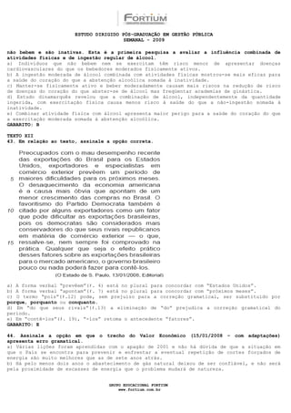 ESTUDO DIRIGIDO PÓS-GRADUAÇÃO EM GESTÃO PÚBLICA
                                        SEMANAL - 2009

não bebem e são inativas. Esta é a primeira pesquisa a avaliar a influência combinada de
atividades físicas e de ingestão regular de álcool.
a) Indivíduos que não bebem nem se exercitam têm risco menor de apresentar doenças
cardiovasculares do que os bebedores moderados fisicamente ativos.
b) A ingestão moderada de álcool combinada com atividades físicas mostrou-se mais eficaz para
a saúde do coração do que a abstenção alcoólica somada à inatividade.
c) Manter-se fisicamente ativo e beber moderadamente causam mais riscos na redução de risco
de doenças do coração do que abster-se de álcool mas freqüentar academias de ginástica.
d) Estudo dinamarquês revelou que a combinação de álcool, independentemente da quantidade
ingerida, com exercitação física causa menos risco à saúde do que a não-ingestão somada à
inatividade.
e) Combinar atividade física com álcool apresenta maior perigo para a saúde do coração do que
a exercitação moderada somada à abstenção alcoólica.
GABARITO: B

TEXTO XII
43. Em relação ao texto, assinale a opção correta.




a) A forma verbal “prevêem”(ℓ. 4) está no plural para concordar com “Estados Unidos”.
b) A forma verbal “apontam”(ℓ. 7) está no plural para concordar com “próximos meses”.
c) O termo “pois”(ℓ.12) pode, sem prejuízo para a correção gramatical, ser substituído por
porque, porquanto ou conquanto.
d) Em “do que seus rivais”(ℓ.13) a eliminação de “do” prejudica a correção gramatical do
período.
e) Em “contê-los”(ℓ. 19), “-los” retoma o antecedente “fatores”.
GABARITO: E

44. Assinale a opção em que o trecho do Valor Econômico (15/01/2008 – com adaptações)
apresenta erro gramatical.
a) Várias lições foram aprendidas com o apagão de 2001 e não há dúvida de que a situação em
que o País se encontra para prevenir e enfrentar a eventual repetição de cortes forçados de
energia são muito melhores que as de sete anos atrás.
b) Há pelo menos dois anos o abastecimento de gás natural deixou de ser confiável, e não será
pela proximidade de escassez de energia que o problema mudará de natureza.


                                  GRUPO EDUCACIONAL FORTIUM
                                      www.fortium.com.br
 