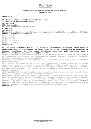 ESTUDO DIRIGIDO PÓS-GRADUAÇÃO EM GESTÃO PÚBLICA
                                        SEMANAL - 2009

GABARITO: C

49. Tendo em vista o crédito tributário considere:
I. Depósito de seu montante integral.
II. Moratória.
III. Compensação.
IV. Parcelamento do valor do tributo.
V. Remissão.
VI. Anistia.
Diante disso, observa-se que são causas de suspensão da exigibilidade do crédito tributário,
APENAS as hipóteses indicadas em
a) I, II e IV.
b) I, IV e VI.
c) II, IV e V.
d) II, III, IV e V.
e) III, IV, V e VI.
GABARITO: A

50.   O Código Tributário Nacional, ao cuidar da Administração Tributária, impõe regras a
serem observadas na fiscalização, na constituição da Dívida Tributária e na expedição de
certidões negativas. Em razão dessa disciplina, instituída pelo legislador para a
Administração Tributária, assinale a opção correta.
a) A União poderá permutar informações com Estados estrangeiros no interesse da arrecadação e
da fiscalização de tributos, sem necessidade de celebrar tratados, acordos ou convênios,
invocando o postulado da soberania nacional.
b) É de natureza absoluta a presunção de certeza e liquidez de que goza a dívida tributária
regularmente inscrita.
c) A simples declaração de débito pelo contribuinte aos sujeitos ativos das obrigações
tributárias, como, por exemplo, por meio de DCTF à Receita Federal, ou outro documento
equivalente, não dispensa a instauração do processo administrativo para efetuar o lançamento,
por parte da autoridade fiscal, para fins de inscrever o valor devido em dívida ativa e
efetuar a cobrança.
d) A expedição de certidão negativa pela Internet é documento válido, mesmo que não tenha
assinatura ou chancela de servidor dos órgãos emissores.
e) É vedada, de modo absoluto, isto é, sem qualquer exceção, a divulgação e comunicação, por
parte da Fazenda Pública ou de seus servidores, a qualquer pessoa jurídica de direito público
ou privado, de informações obtidas em razão do ofício sobre a situação econômica ou
financeira do sujeito passivo ou de terceiros envolvidos na relação jurídica tributária
examinada, bem como, sobre a natureza e o estado de seus negócios e atividades envolvidos na
relação jurídica tributária, mesmo que seja para fins de apuração penal.
GABARITO: D




                                  GRUPO EDUCACIONAL FORTIUM
                                      www.fortium.com.br
 