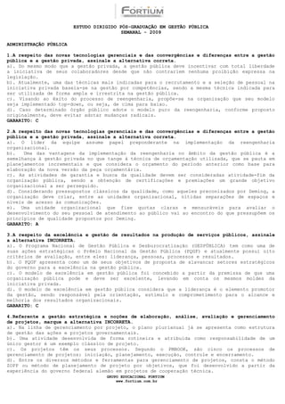 ESTUDO DIRIGIDO PÓS-GRADUAÇÃO EM GESTÃO PÚBLICA
                                         SEMANAL - 2009

ADMINISTRAÇÃO PÚBLICA

1.A respeito das novas tecnologias gerenciais e das convergências e diferenças entre a gestão
pública e a gestão privada, assinale a alternativa correta.
a). Do mesmo modo que a gestão privada, a gestão pública deve incentivar com total liberdade
a iniciativa de seus colaboradores desde que não contrariem nenhuma proibição expressa na
legislação.
b). Atualmente, uma das técnicas mais indicadas para o recrutamento e a seleção de pessoal na
iniciativa privada baseia-se na gestão por competências, sendo a mesma técnica indicada para
ser utilizada de forma ampla e irrestrita na gestão pública.
c). Visando ao êxito do processo de reengenharia, propõe-se na organização que seu modelo
seja implementado top-down, ou seja, de cima para baixo.
d). Caso determinado órgão público adote o modelo puro da reengenharia, conforme proposto
originalmente, deve evitar adotar mudanças radicais.
GABARITO: C

2.A respeito das novas tecnologias gerenciais e das convergências e diferenças entre a gestão
pública e a gestão privada, assinale a alternativa correta.
a). O líder da equipe assume papel preponderante na implementação da reengenharia
organizacional.
b).   Uma das vantagens da implementação da reengenharia no âmbito da gestão pública é a
semelhança à gestão privada no que tange à técnica de orçamentação utilizada, que se pauta em
planejamentos incrementais e que considera o orçamento do período anterior como base para
elaboração da nova versão da peça orçamentária.
c). As atividades de garantia e busca da qualidade devem ser consideradas atividade-fim da
organização pública, sendo a obtenção de certificações e premiações um grande objetivo
organizacional a ser perseguido.
d). Considerando pressupostos clássicos da qualidade, como aqueles preconizados por Deming, a
organização deve criar, entre as unidades organizacional, nítidas separações de espaços e
níveis de acesso às comunicações.
e). Uma unidade organizacional que fixe quotas claras e mensuráveis para avaliar o
desenvolvimento do seu pessoal de atendimento ao público vai ao encontro do que pressupõem os
princípios de qualidade propostos por Deming.
GABARITO: A

3.A respeito da excelência e gestão de resultados na produção de serviços públicos, assinale
a alternativa INCORRETA.
a). O Programa Nacional de Gestão Pública e Desburocratização (GESPÚBLICA) tem como uma de
suas ações estratégicas o Prêmio Nacional da Gestão Pública (PQGF) e atualmente possui oito
critérios de avaliação, entre eles: liderança, pessoas, processos e resultados.
b). O PQGF apresenta como um de seus objetivos de proposta de alavancar setores estratégicos
do governo para a excelência na gestão pública.
c). O modelo de excelência em gestão pública foi concebido a partir da premissa de que uma
organização pública pode e deve ser excelente, levando em conta os mesmos moldes da
iniciativa privada.
d). O modelo de excelência em gestão pública considera que a liderança é o elemento promotor
da gestão, sendo responsável pela orientação, estímulo e comprometimento para o alcance e
melhoria dos resultados organizacionais.
GABARITO: C

4.Referente a gestão estratégica e noções de elaboração, análise, avaliação e gerenciamento
de projetos, marque a alternativa INCORRETA.
a). Na linha de gerenciamento por projeto, o plano plurianual já se apresenta como estrutura
de gestão das ações e projetos governamentais.
b). Uma atividade desenvolvida de forma rotineira e atribuída como responsabilidade de um
único gestor é um exemplo clássico de projeto.
c). Os projetos têm os seus processos. Segundo o PMBOOK, são cinco os processos de
gerenciamento de projetos: iniciação, planejamento, execução, controle e encerramento.
d). Entre os diversos métodos e ferramentas para gerenciamento de projetos, consta o método
ZOPP ou método de planejamento de projeto por objetivos, que foi desenvolvido a partir da
experiência do governo federal alemão em projetos de cooperação técnica.
                                   GRUPO EDUCACIONAL FORTIUM
                                       www.fortium.com.br
 