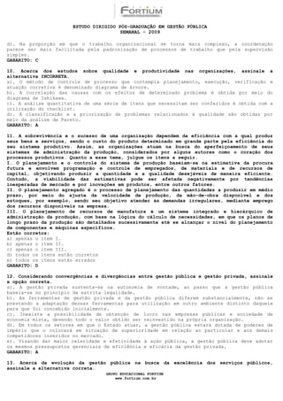 ESTUDO DIRIGIDO PÓS-GRADUAÇÃO EM GESTÃO PÚBLICA
                                        SEMANAL - 2009

d). Na proporção em que o trabalho organizacional se torna mais complexo, a coordenação
parece ser mais facilitada pela padronização de processos de trabalho que pela supervisão
simples.
GABARITO: C

10. Acerca dos estudos sobre qualidade e produtividade nas organizações, assinale a
alternativa INCORRETA.
a). O método de controle de processo que contempla planejamento, execução, verificação e
atuação corretiva é denominado diagrama de árvore.
b). A correlação das causas com os efeitos de determinado problema é obtida por meio do
diagrama de Ishikawa.
c). A análise quantitativa de uma série de itens que necessitam ser conferidos é obtida com a
utilização do checklist.
d). A classificação e a priorização de problemas relacionados à qualidade são obtidas por
meio da análise de Pareto.
GABARITO: A

11. A sobrevivência e o sucesso de uma organização dependem da eficiência com a qual produz
seus bens e serviços, sendo o custo do produto determinado em grande parte pela eficiência do
seu sistema produtivo. Assim, as organizações atuam na busca do aperfeiçoamento de seus
sistemas de administração da produção, considerados por alguns autores como o coração dos
processos produtivos. Quanto a esse tema, julgue os itens a seguir.
I. O planejamento e o controle do sistema de produção baseiam-se na estimativa da procura
futura e envolvem programação e controle de empregados, de materiais e de recursos de
capital, objetivando produzir a quantidade e a qualidade desejáveis de maneira eficiente.
Contudo, a viabilidade das estimativas pode ser afetada negativamente por tendências
inesperadas de mercado e por inovações em produtos, entre outros fatores.
II. O planejamento agregado é o processo de planejamento das quantidades a produzir em médio
prazo, por meio do ajuste da velocidade de produção, da mão-de-obra disponível e dos
estoques, por exemplo, sendo seu objetivo atender às demandas irregulares, mediante emprego
dos recursos disponíveis na empresa.
III. O planejamento de recursos de manufatura é um sistema integrado e hierárquico de
administração da produção, com base na lógica do cálculo de necessidades, em que os planos de
longo prazo da produção são detalhados sucessivamente até se alcançar o nível do planejamento
de componentes e máquinas específicos.
Estão corretos:
a) apenas o item I.
b) apenas o item II.
c) apenas o item III.
d) todos os itens estão corretos
e) todos os itens estão errados
GABARITO: D

12. Considerando convergências e divergências entre gestão pública e gestão privada, assinale
a opção correta.
a). A gestão privada sustenta-se na autonomia de vontade, ao passo que a gestão pública
baseia-se no princípio da estrita legalidade.
b). As ferramentas de gestão privada e da gestão pública diferem substancialmente, não se
prestando a adaptação dessas ferramentas para utilização em outro ambiente distinto daquele
para que foi concebido inicialmente.
c). Inexiste a possibilidade de obtenção de lucro nas empresas públicas e sociedade de
economia mista, devendo todo o valor obtido ser reinvestido na própria organização.
d). Em todos os setores em que o Estado atuar, a gestão pública estará dotada de poderes de
império que o colocará em situação de superioridade em relação ao particular e aos demais
competidores inseridos no mercado.
e). Visando dar maior celeridade e efetividade à ação pública, a gestão pública deve adotar
os mesmos pressupostos gerenciais de eficiência e eficácia da gestão privada.
GABARITO: A

13. Acerca da evolução da gestão pública na busca da excelência dos serviços públicos,
assinale a alternativa correta.
                                  GRUPO EDUCACIONAL FORTIUM
                                      www.fortium.com.br
 