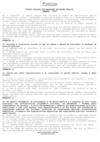 ESTUDO DIRIGIDO PÓS-GRADUAÇÃO EM GESTÃO PÚBLICA
                                        SEMANAL - 2009

a). A excelência na gestão pública está centrada no modelo de administração pública
patrimonialista, no qual a preservação do patrimônio público deve ser a finalidade precípua.
b). O modelo de administração pública burocrática apresenta, originalmente, como vantagem em
relação a outros modelos, a busca do controle de abusos e do fim do nepotismo.
c). O modelo de administração pública gerencial, por se inspirar no modelo adotado na
administração privada, é confundido com ele.
d). Uma das políticas formuladas na busca da excelência nos serviços públicos é o GesPública,
elaborado com base na premissa de que a gestão de órgãos e entidades públicos pode e deve ser
excelente, mas não pode ser comparada com padrões internacionais de qualidade em gestão,
devido às especificidades de cada país.
e). A qualidade da gestão pública deve ser orientada para o Estado e desenvolver-se no âmbito
de valores demarcados por princípios similares àqueles preconizados em empresas de classe
mundial.
GABARITO: B

14. Assinale a alternativa correta no que se refere à gestão de resultados na produção de
serviços públicos.
a). A implementação de mecanismos de avaliação institucional garante uma boa prática de
gestão pública.
b). A gestão pública por resultados busca o alcance dos resultados, já que considera, para
fins dessa técnica de gestão,
resultado igual a produto.
c). Os indicadores utilizados na gestão pública por resultados têm como finalidade exclusiva
o monitoramento do atingimento dos resultados propostos em seus objetivos.
d). A adoção da gestão pública por resultados limita a autonomia do gestor público na forma
como implementar a produção dos serviços públicos, em função dos resultados acordados.
e). A gestão pública por resultados desenvolveu-se como uma estratégia que tem início no
momento do planejamento estratégico e vai até o processo de feedback das políticas públicas.
GABARITO: E

15. Acerca das redes organizacionais e da comunicação na gestão pública, marque a opção
correta:

a). A rede do governo dá ênfase à multiplicidade de procedimentos para garantir o acesso a
diversas outras redes de bancos de dados.
b). A rede do governo enfatiza a centralização de informações visando garantir a segurança.
c). O objetivo das redes organizacionais como as dos sistemas de gestão pública é
disponibilizar todas as informações do governo para a sociedade.
d). A rede do governo está sendo construída de forma incremental, com objetivo de que se
estenda a todo país.
e). O Sistema Integrado de Administração Financeira do governo federal (SIAFI), que registra
gastos efetuados pelo Tesouro Nacional, não constitui exemplo de sistema de informação de
gestão pública.
GABARITO: D

16. Um aspecto fundamental do planejamento e da gestão pública é a presença de dois corpos
funcionais com características nitidamente distintas, um permanente — formado pelos
trabalhadores de carreira — e outro não-permanente — composto por administradores políticos,
substituídos a cada novo mandato. Essa descontinuidade é um dos pontos que diferenciam as
organizações públicas das privadas, conferindo às organizações públicas características
específicas. A respeito das características específicas das organizações públicas, assinale a
opção correta.
a). Nesse tipo de organização, predominam os critérios que privilegiam a capacidade técnica
em detrimento dos critérios políticos para preenchimento dos cargos em comissão disponíveis.
b). Os governos tendem a dar continuidade aos projetos das administrações anteriores.
c). Com o objetivo de ter retorno político, é prática comum nos governos privilegiar projetos
que possam ser concluídos em seu mandato.
d). A administração pública oferece, principalmente, serviços dos quais ela detém o
monopólio, o que propicia que sejam produzidos de maneira eficiente.
e). Há facilidade dos agentes políticos em controlar os servidores, bem como de definir e
medir com exatidão os resultados da administração pública.
                                  GRUPO EDUCACIONAL FORTIUM
                                      www.fortium.com.br
 